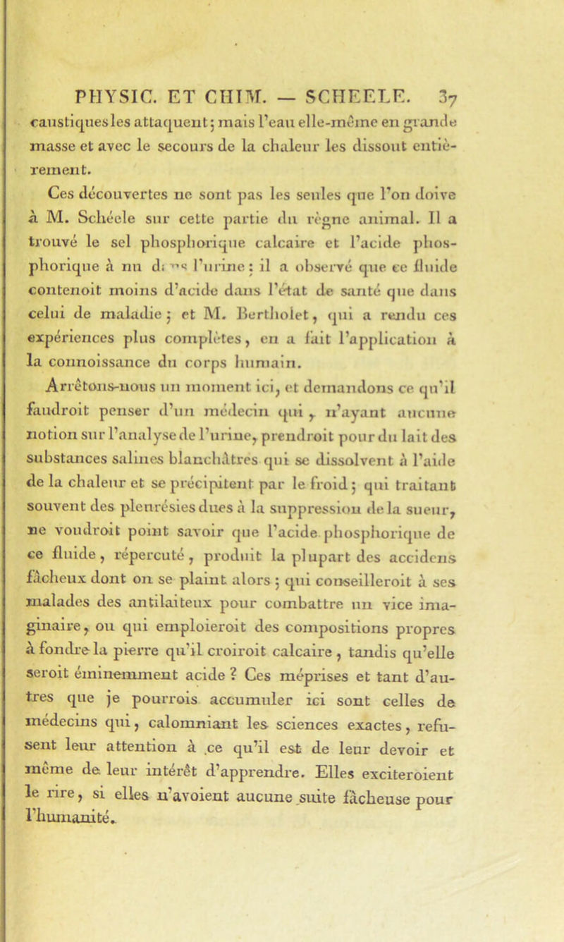caustiques les attaquent j mais l’eau elle-même en gi ancle masse et avec le secours de la chaleur les dissout entiè- rement. Ces découvertes no sont pas les seules que l’on doive A M. Schéele sur cette partie du règne animal. Il a trouvé le sel phospliorique calcaire et l’acide phos- phorique à nu di ruiânc : il a observé que te Iluide contenoit moins d’acide dans l’état de siuité que dans celui de maladie j et M. Ilertholet, qui a rendu ces expériences plus complètes, en a fait l’application à la connoissance du corps humain. Arrêtons-nous un moment ici, et demandons ce qu’il faudroit penser d’un médecin qui y. n’ayant aucuno notion sur l’analyse de l’urine, prendroit pour du lait des substances salines blancluUres qui se dissolvent à l’aide de la chaleur et se précipitent par le froid; qui traitant souvent des plenrésiesdues à la suppression delà sueur, ne voudroit point savoir que l’acide phospliorique de ce fluide, répercuté, produit la plupart des accidens faclieux dont on se plaint alors ; qui conseilleroit à ses malades des antilaiteux pour combattre un vice ima- ginaire, ou qui emploieroit des compositions propres Afondi-ela pierre qu’il croiroit calcaire, tandis qu’elle seroit éminemment acide ? Ces méprises et tant d’au- tres que je pourrois accumuler ici sont celles de médecins qui, calomniant les sciences exactes, l'efu- sent leur attention à ce qu’il est de leur devoir et mtme de leur intérêt d’apprendre. Elles exciteroient le nre, si elles n’avoient aucune suite fâcheuse pour riiunianité^