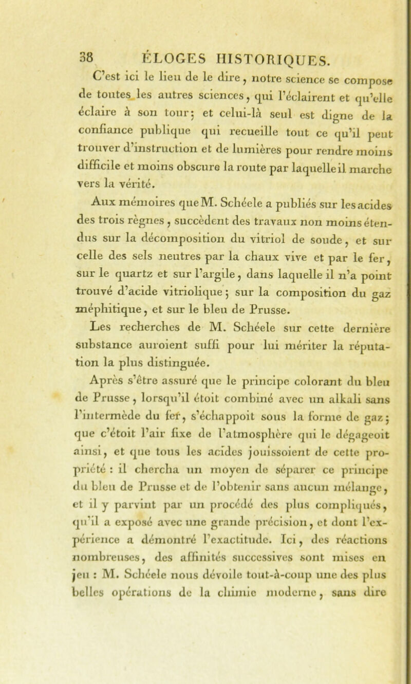 C est ICI le lieu de le dire ^ notre science se compose de toutes.les autres sciences, q^ui l’éclairent et qu’cdle éclaire à son tour 5 et celui-là seul est digne de la confiance pulilique qui recueille tout ce qu’il peut trouver d’instruction et de lumières pour rendre moins difficile et moins obscure la route par laquelle il marche vers la vérité. Aux mémoires queM. Scliéele a publiés sur les acides des trois règnes , succèdent des travaux non moins éten- dus sur la décomposition du vitriol de soude, et sur celle des sels neutres par la chaux vive et par le fer, sur le quartz et sur l’argile, dans laquelle il n’a point trouvé d’acide vitriolique ; sur la composition du gaz méphitique, et sur le bleu de Prusse. Les l’echerches de M. Schéele sur cette dernière substance auroient suffi pour lui mériter la réputa- tion la plus distinguée. Après s’être assuré que le principe colorant du bleu de Prusse, lorsqu’il étoit combiné avec un alkali sans l’intei-mède du fef, s’échappoit sous la forme de gaz; que c’étoit l’air fixe de l’atmosphère qui le dégageoit ainsi, et que tous les acides jouissaient de cette pro- priété : il cliercha un moyen de séparer ce principe du bleu de Prusse et de l’obtenir sans aucun mélange, et il y parvint par un procédé des plus compliqués, qu’il a exposé avec une grande précision, et dont l’ex- périence a démontré l’exactitude. Ici, des réactions nombreuses, des affinités successives sont mises en jeu : M. Schéele nous dévoile tout-à-coup une des plus belles opérations de la chimie moderne, sans dire