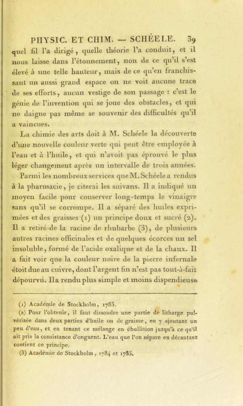 quel fil l’a dirigé, quelle théorie l’a conduit, et il nous laisse dans l’étonnement, non de ce qu’il s’est élevé à line telle hauteur, mais de ce qu’en franchis- sant un aussi grand espace on ne voit aucune trace ■ de ses efforts, aucun vestige de son passage : c’est le génie de l’invention qui se joue des obstacles, et qui ne daigne pas même se souvenir des difficultés qu'il a vaincues. La chimie des arts doit h M. Schéele la découverte d’une nouvelle couleur verte fjui peut être employée h l’eau et à l’huile, et qui n’avoit pas éprouvé le plus léger changement après un intervalle de trois années. Parmi les nombreux services que M. Schéele a rendus k la pharmacie, je citerai les suivans. Il a Indiqué un moyen facile pour conserver long-temps le vinaigre sans qu’il se corrompe. 11 a séparé des huiles expri- mées et des graisses (1) un principe doux et sucré (a). Il a retiré de l.a racine de rhubarbe (3), de plusieurs autres racines officinales et de quelques écorces un sel insoluble, formé de l’acide oxalique et de la chaux. Il a fait voir que la couleur noire de la pierre infernale étoitdueau cuivre, dont l’argent fin n’est pas tout-à-fait dépoui-vu. lia rendu plus simple et moins dispendieuse. (1) Académie de Stockholm, 1783. (2) Pour l’obtenir, il faut dissoudre une partie de litharge pul- vérisée dans deux parties d’huile ou de graisse, en y ajoutant un peu d’eau, et en tenant ce mélange en ébullition jusqu’à ce qu’il ait pris la consistance d’onguent. L’eau que l’on sépare en décantant contient ce principe. (3) Académie de Stockholm, 1784 et 1785.