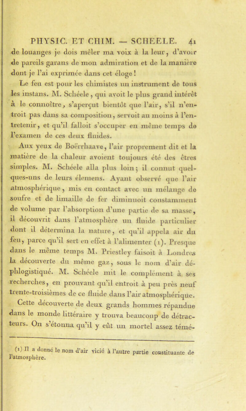 de louanges je dois mêler ma voix à la leur, d’avoir de pareils gai'aus de mon admiration et de la manière dont je l’ai exprimée dans cet éloge ! Le feu est pour les chimistes un instrument de tous les instans. M. Scliéele , cjui avoit le plus grand intérêt a le connoître, s’aperçut bientôt que l’air, s’il n’en- troit pas dans sa composition, servait au moins à l’en- tretenir, et qu’il fallait s’occuper en même temps de l’examen de ces deux fluides. Aux yeux de Boërrhaave, l’air proprement dit et la matière de la chaleur avoient toujours été des êtres simples. M. Scliéele alla jiliis loin j il connut quel- ques-uns de leurs élemens. Ayant observé que l’air atmosphérique , mis en contact avec un mélange do soufre et de limaille de fer diminuoit constamment de volume par l’absorption d’une partie de sa masse, il découvrit dans l’atmosphère un fluide particulier dont il détermina la nature, et qu’il appela air du feu, parce qu il sert en effet à l’aluuenter (i). Presque dans le même temps ]\I. Priestley faisoit à Londrei> la decouverte du meme gaz, sous le nom d’air dé- phlogistique. M. Scheele mit le complément à ses lecherches, en prouvant qu’il entroit à peu près neuf tiente-troisiemes de ce fluide dans l’air atmosphérique. Cette découverte de deux grands hommes répandue dans le monde littéraire y trouva beaucoup de détrac- teurs. On s’étonna qu’il y eût un mortel assez témé- (i) Il a donné le nom d’air vicié à l’autre partie constituante de l’atmosphère. /