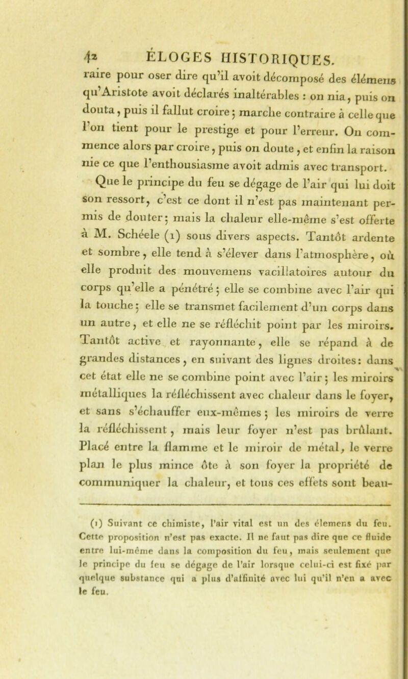raire pour oser dire qu’il avoit décomposé des élémeiis qu Aristote avoit déclarés inaltérables : on nia^ puis on douta, puis il fallut croire j marche contraire à celle que 1 on tient pour le prestige et pour l’erreur. Ou com- mence alors par croire ^ puis on doute ^ et enfin la raison me ce que 1 enthousiasme avoit admis avec transport. Que le piincipe du feu se dégage de l’air qui lui doit son ressort J c’est ce dont il n’est pas maintenant per- mis de don ter 5 mais la chaleur elle-même s’est offerte a M. Schéele (i) sous divers aspects. Tantôt ardente et sombre, elle tend à s’élever dans l’atmosphère, où elle produit des mouvcmens vaclllatoires autour du corps qu’elle a pénétré j elle se combine avec l’air qui la touche 5 elle se transmet facilement d’un corps dans un autre, et elle ne se réfléchit point par les miroirs. Tantôt active et rayonnante, elle se répand à de grandes distances, en suivant des lignes droites: dans cet état elle ne se combine point avec l’air ; les miroirs métalliques la réfléchissent avec chaleur dans le foyer, et sans s’échauffer eux-mêmes j les miroirs de verre la réfléchissent , mais leur foyer n’est pas brûlant. Placé entre la flamme et le miroir de métal, le verre plaji le plus mince ôte à son foyer la propriété de communiquer la chaleur, et tous ces effets sont beau- (i) Suivant ce chimiste, l’air vital est un des ëlemens du feu. Cette proposition n’est pas exacte. Il ne faut pas dire que ce fluide entre lui-ménic dans la composition du feu, mais seulement que le principe du (eu sc dégage de l’air lorsque celui-ci est fixe par quelque substance qui a plus d’utfiuité avec lui qu’il n’en a avec le feu.