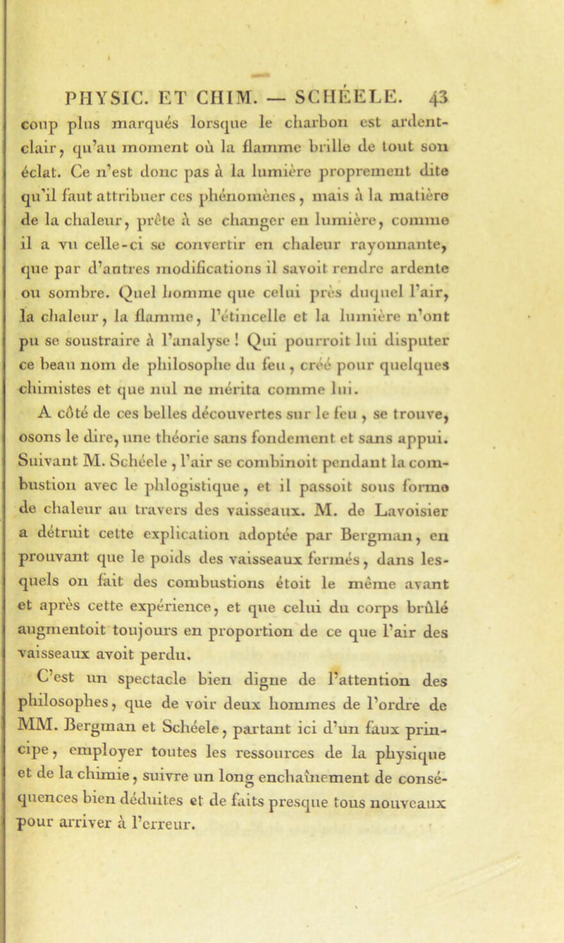 coup plus marqués lorsque le charbon est ai’dent- clair, qu’au moment où la flamme brille de tout sou éclat. Ce n’est donc pas à la lumière proprement dite qu’il faut attribuer ces phénomènes, mais à la matière de la chaleur, prête A. se changer en lumière, comme il a vu celle-ci se convertir en chaleur rayoïmante, que par d’antres modifications il savolt rendre ardente ou sombre. Quel homme que celui près duquel l’air, la chaleur, la flamme, l’étincelle et la lumière n’ont pu se soustraire à l’analyse ! Qui pourrolt lui disputer ce beau nom de philosophe du feu, créé pour quelques chimistes et que nul ne mérita comme lui. A côté de ces belles découvertes sur le feu , se trouve, osons le dire, une théorie sans fondement et sans appui. Suivant M. Schéele , l’air se conibinoit pendant la com- bustion avec le phloglstlque, et il passoit sous foinae de chaleur au travers des vaisseaux. M. de Lavoisier a détruit celte explication adoptée par Bergman, en prouvant que le poids des vaisseaux fermés, dans les- quels on fait des combustions étoit le même avant et apres cette expérience, et que celui du corps brûlé augmentoit toujours en proportion de ce que l’air des vaisseaux avoit perdu. C’est un spectacle bien digne de l’attention des philosophes, que de voir deux hommes de l’ordre de MM. Bergman et Schéele, partant ici d’un faux prin- cipe , employer toutes les ressources de la physique et de la chimie, suivre un long enchaînement de consé- quences bien déduites et de faits presque tous nouveaux pour arriver à l’erreur. >