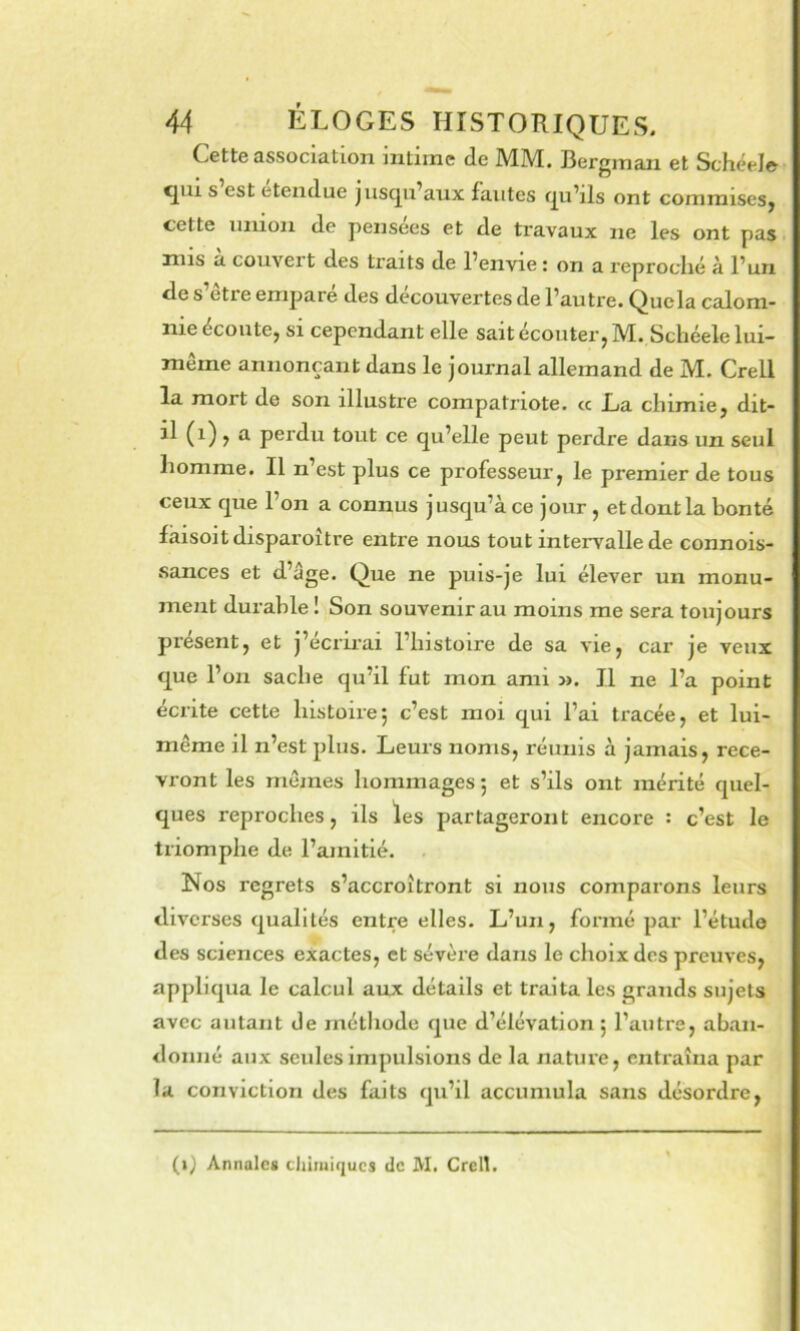 Cette association intime de MM. Bergman et Schëele qui s est etendue jusqu’aux fautes qu’ils ont commises, cette union de pensées et de travaux ne les ont pas mis a couvert des traits de l’envie : on a reproclié à l’un de s’être emparé des découvertes de l’autre. Que la calom- nie écoute, SI cependant elle sait écouter, M. Scliéele lui- même annonçant dans le journal allemand de M, Crell la mort de son illustre compatriote. « La chimie, dit- il (i) , a perdu tout ce qu’elle peut perdre dans un seul homme. Il n’est plus ce professeur, le premier de tous ceux que l’on a connus jusqu’à ce jour, et dont la bonté làisoit disparoitre entre nous tout intervalle de connois- sances et d’age. Que ne puis-je lui élever un monu- ment durable î Son souvenir au moins me sera toujours présent, et j’écrii’ai l’histoire de sa vie, car je veux que l’on sache qu’il fut mon ami 3>. Il ne l’a point écrite cette histoire; c’est moi qui l’ai tracée, et lui- même il n’est plus. Leurs noms, réunis à jamais, rece- vront les mêmes hommages; et s’ils ont mérité quel- ques reproches, ils les partageront encore : c’est le triomphe de l’amitié. Nos regrets s’accroîtront si nous comparons leurs diverses qualités entre elles. L’un, formé par l’étude des sciences exactes, et sévère dans le choix des preuves, appliqua le calcul aux détails et traita les grands sujets avec autant de méthode que d’élévation ; l’autre, aban- donné aux seules impulsions de la nature, entraîna par la conviction des faits qu’il accumula sans désordre. (i) Annales cliiiuiqucs de M. Crell.