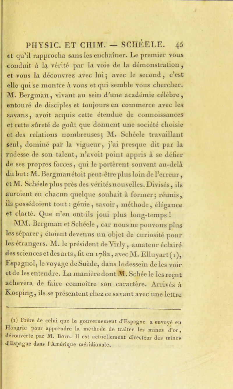et qu’il rapprocha sans les enchaîner. Le premier vous conduit la vérité par la voie de la démonstration, et vous la découvrez avec lui5 avec le second, c’est clic qui se montre h vous et qui semble vous chercher. M. Bergman, vivant au sein d'une académie célèbre, entouré de disciples et toujours en commerce avec les savans, avoit acquis cette étendue de connoissances et cette sûreté de goût que donnent une société choisie et des l'elatlons nombreuses5 M. Schéele travaillant seul, dominé par la vigueur, j’ai presque dit par la rudesse de sou talent, n’avoit point appris à se délier de ses propres forces, qui le portèrent souvent au-delà du but : M. Bergraanétoit peut-être plus loin de l’erreur, et M. Schéele plus près des vérités nouvelles. Divisés, ils auroient eu chacun quelque souhait à former j réunis,, ils possédoient tout : génie, s,avoir, méthode, élégance et clarté. Que n en ont-ils joui plus long-temps ! MM. Bergman et Schéele , car nous ne pouvons plus les séparer j étoient devenus un objet de curiosité pour les étrangers. M. le président de Virly, amateur éclairé des sciences et des arts, fit en i782,avecM. Elluyart(i), Espagnol, le voyage de Suède, dans le dessein de les voir et de les entendre. La manière dont M. Schée le les reçut » achèvera de faire connoître son caractère. Arrivés à Koeping, ils se présentent chez ce savant avec une lettre (i) Frère de celui que le gouvernement d’Espagne a envoyé en Hongrie pour apprendre la méthode de traiter les mines d’or, découverte par M. Bom. Il est actuellement directeur des minea «i’Espague dans l’Amérique méridionale.