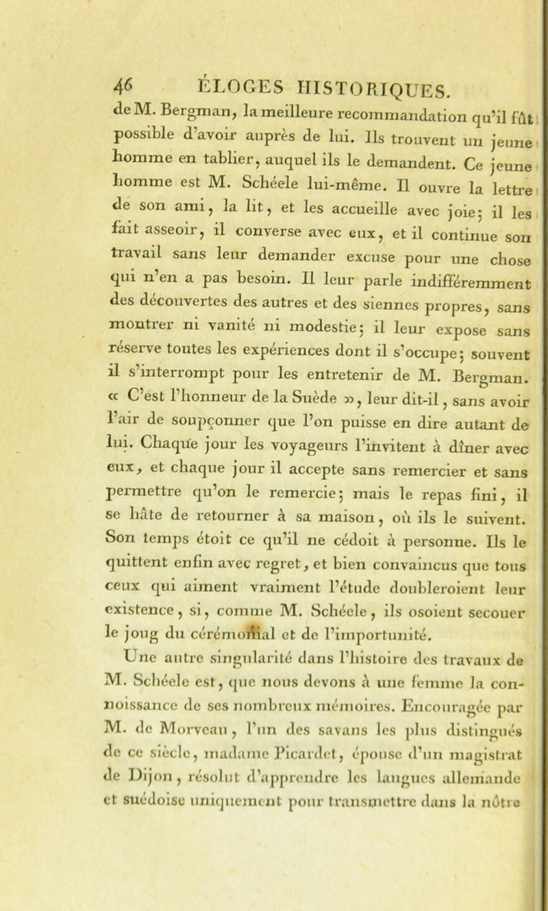 deM. Bergman, la meilleure recommandation qu’il fût possible d’avoir auprès de lui. Ils trouvent un jeune’ homme en tablier, auquel ils le demandent. Ce jeune homme est M. Schéele lui-même. Il ouvre la lettre, de son ami, la lit, et les accueille avec joie5 il les. fait asseoir, il converse avec eux, et il continue son travail sans leur demander excuse pour une chose qui n’en a pas besoin. Il leur parle indifféremment des decouvertes des autres et des siennes propres, sans montier ni vanité ni modestiej il leur expose sans réserve toutes les expénences dont il s’occupe ; souvent il s’interrompt pour les entretenir de M. Bergman. « C’est l’honneur de la Suède , leur dit-il, sans avoir l’air de soupçonner que l’on puisse en dire autant de lui. Chaque jour les voyageurs l’invitent à dîner avec eux, et chaque jour il accepte sans remercier et sans permettre qu’on le remercie; mais le repas fini, il se hâte de retourner à sa maison, où ils le suivent. Son temps étoit ce qu’il ne cédoit à personne. Ils le quittent enfin avec regret, et bien convaincus que tous ceux qui aiment vraiment l’étude doubleroient leur existence, si, comme M. Schéele, ils osoieut secouer le joug du cérémonial et de l’importunité. Une autre singularité dans l’histoire des travaux de M. Schéele est, (|ue nous devons â une femme la con- iioissancc de ses nombreux mémoires. Encouragée par M. de Moi-vcau , l’un des savaiis les plus distingués de ce siècle, madame Picanlet, épouse d’un magistr.'it de Dijon, résolut d’apprendre les langues allemande et suédoise uniquement pour transmettre dans la nôtre
