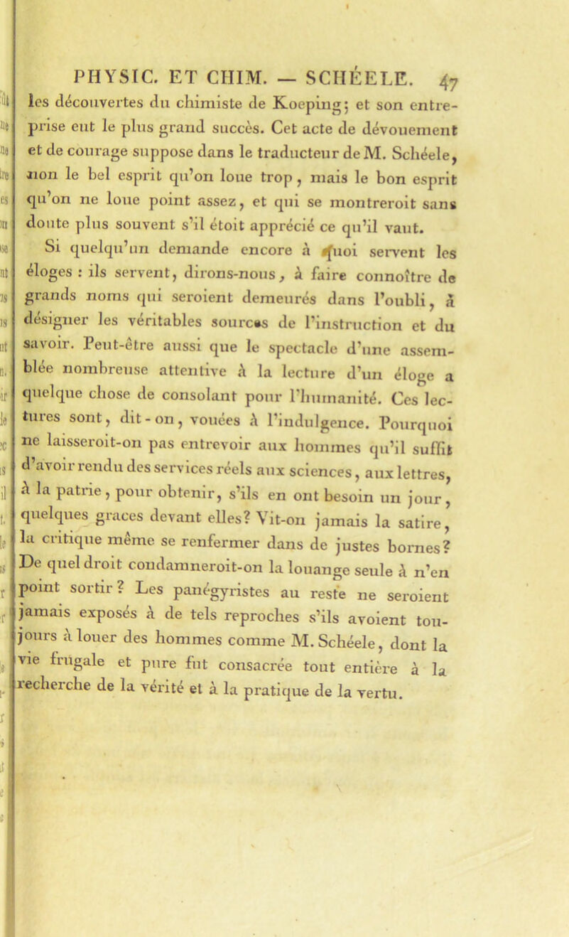 ■ùl lie ne Ire es m w ni M is ut! Q. ‘If le ?c 18 t. le tj r f !e \r PHYSIC. ET CHIM. — SCIIÉELE. 47 les découvertes du chimiste de Koepiug; et son entre- prise eut le plus grand succès. Cet acte de dévouement et de courage suppose dans le traducteur deM. Schéele, Jion le bel esprit qu’on loue trop, mais le bon esprit qu’on ne loue point assez, et qui se montreroit sans doute plus souvent s’il étoit apprécié ce qu’il vaut. Si quelqu’un demande encore à ifuoi servent les éloges : ils servent, dirons-nous, à faire connoître de grands noms qui seroient demeurés dans l’oubli, 5 désigner les véritables sources de l’instruction et du savoir. Peut-être aussi que le spectacle d’une assem- blée nombreuse attentive A la lecture d’un éloge a quelque chose de consolant pour riimnanité. Ces lec- tures sont, dit-on, vouées A l’indulgence. Pourquoi ne laisseroit-on pas entrevoir aux hommes qu’il sulFi» d’avoirrendu des services réels aux sciences, aux lettres, à la patrie, pour obtenir, s’ils en ont besoin un jour, quelqiies grâces devant elles? Vit-on jamais la satire, la critique même se renfermer dans de justes bornes? De quel droit coudamneroit-on la louange seule à n’en point sortir? Les panégyristes au reste ne seroient jamais exposés à de tels reproches s’ils avoient tou- jours A louer des hommes comme M. Schéele, dont la vie frugale et pure fut consacrée tout entière à la recherche de la vérité et à la pratique de la vertu. ! 1