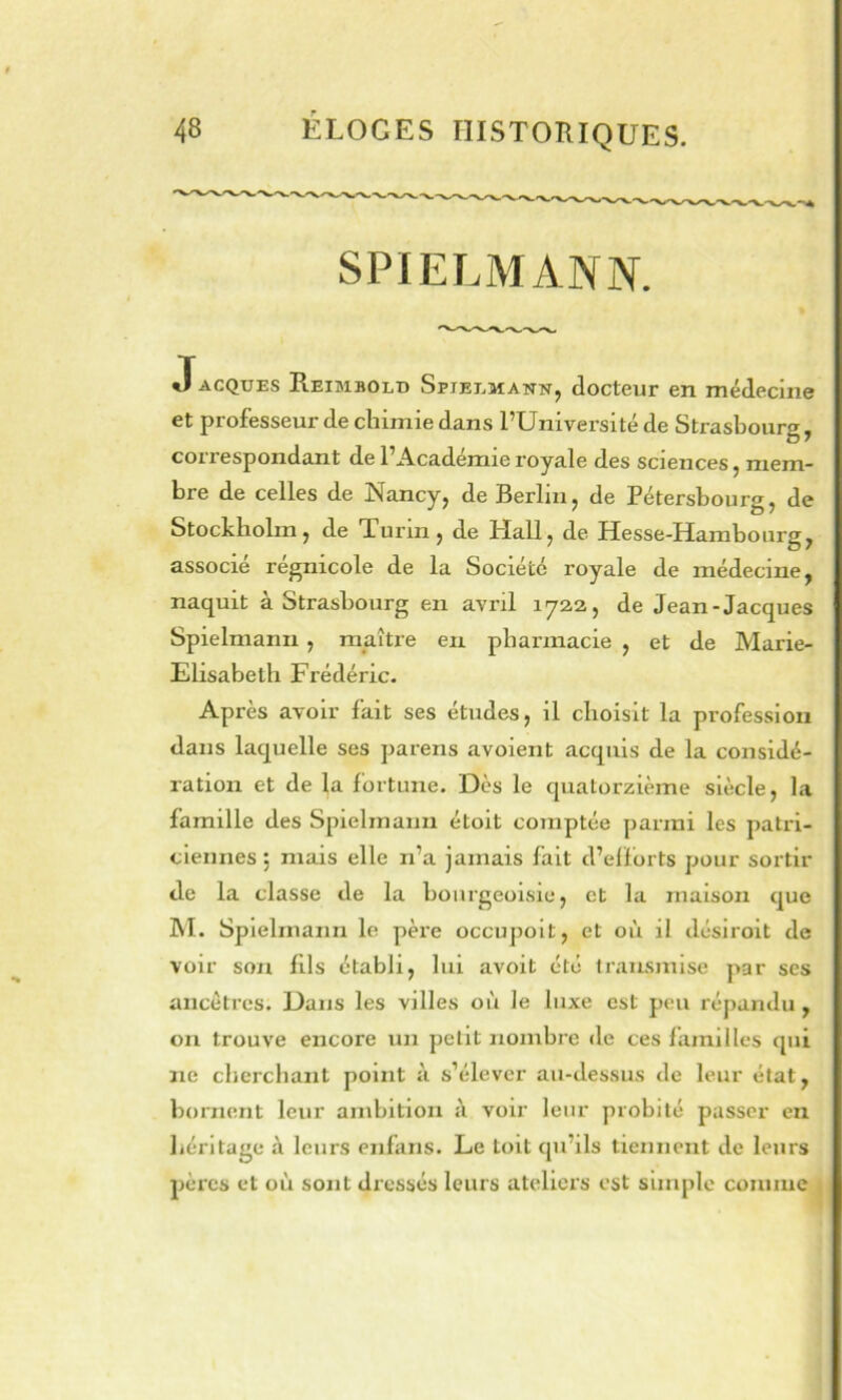 SPIELMANN. JACQUES Reimbold Spieemann, docteup en médecine et professeur de clnmie ds.ns PUniversité de Strasbourg^ correspondant de l’Académie royale des sciences, mem- bre de celles de Nancy, de Berlin, de Pétersbourg, de Stockholm, de Turin, de Hall, de Hesse-Hambourg, associe regmcole de la Société royale de médecine, naquit à Strasbourg en avril 1722, de Jean-Jacques Spielmanii, maître eu pharmacie , et de Marie- Elisabeth Frédéric. Après avoir fait ses études, il choisit la profession dans laquelle ses pareris avoient acquis de la considé- ration et de la fortune. Dès le quatorzième siècle, la famille des Spielmann étoit comptée parmi les patri- ciennes j mais elle n’a jamais fait d’elforts pour sortir de la classe de la bourgeoisie, et la maison que M. Spielmann le père occupoit, et où il désiroit de voir son fils établi, lui avoit été transmise par scs ancêtres. Dans les villes où le luxe est peu répandu, on trouve encore un petit nombre de ces familles qui ne cherchant point à s’élever au-dessus de leur état, bornent leur ambition à voir leur probité passer en héritage à leurs enfans. Le toit qu’ils tiennent de leurs pères et où sont dressés leurs ateliers est simple comme