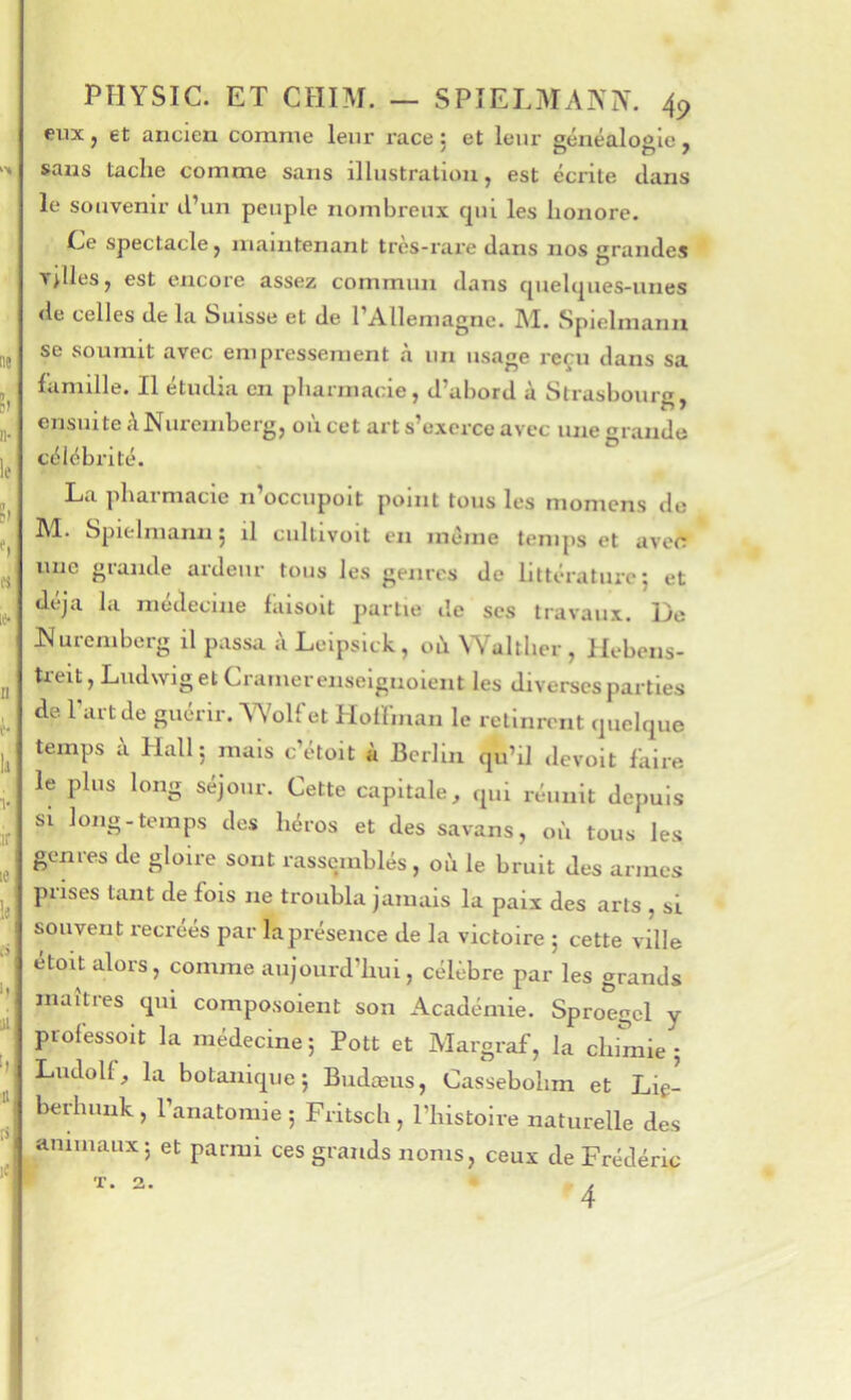 eux, et ancien comme leur race: et leur sénéaloale, sans tache comme sans illustration, est écrite tlans le souvenir d’un peuple nombreux qui les honore. CjC spectacle, maintenant trcs-rai’e dans nos grandes Telles, est encore assez commun dans quelques-unes de celles delà Suisse et de l’Allemagne. M. Spielmaim se soumit avec empressement à un usage reçu dans sa famille. Il étudia en pharmacie, d’abord à Strasbourg, ensuite ANuremberg, où cet art s’exerce avec une grande célébrité. La pharmacie n’occupolt point tous les momens de M. Spielmann 5 il cultlvoit en meme temps et avefï une grande ardeur tous les genres de littérature; et déjà la médecine laisolt partie de scs travaux. De ISIureniberg il passa à Leipsick, où \Yalther , llebens- treit, Ludwig et Cramer enseignoient les diverses parties de l'art de guérir. AYolfet Holfmau le retinrent quelque temps à Hall; mais c’étoit à Berlin qu’il «levoit faire le plus long séjour. Cette capitale, qui réunit depuis si long-temps des héros et des savans, où tous les genres de gloire sont rassemblés, où le bruit des armes prises tant de fois ne troubla jamais la paix des arts , si souvent recréés par la présence de la victoire ; cette ville étoit alors, comme aujourd’hui, célébré par les grands maîtres qui composoient son Académie. Sproegcl y professoit la médecine ; Pott et Margraf, la chimie ; Ludolf, la botanique; Budæus, Cassebohm et Liç- berlîunk, l’anatomie; Fritsch, l’histoire naturelle des aniuiaux; et parmi ces grands noms, ceux de Frédéric