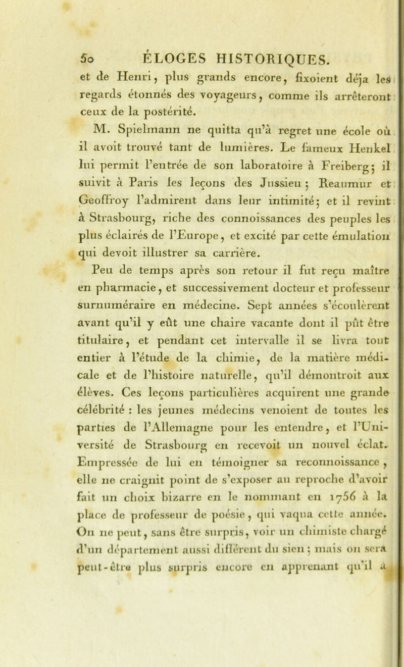 et de Henri, plus grands encore, fixolent déjà les regards étonnés des voyageurs, comme ils arrêteront, ceux de la postérité. M. Spielmann ne quitta qu’à regret une école où il avoit trouvé tant de lumières. Le fameux Henkel lui permit l’entrée de son laboratoire à Freiberg; il suivit à Paris les leçons des Jussieu 5 Reaumur et Geoffroy l’admirent dans leur intimité 5 et il revint à Strasbourg, riche des connoissances des peuples les plus éclairés de l’Europe, et excité par cette émulation qui devoit illustrer sa carrière. Peu de temps après son retour il fut reçu maître en pharmacie, et successivement docteur et professeur surnuméraire en médecine. Sept années s’écoulèrent avant qu’il y eût une chaire vacante dont il pût être titulaire, et pendant cet intervalle il se livra tout entier à l’étude de la chimie, de la matière médi- cale et de l’histoire naturelle, qu’il démontroit aux élèves. Ces leçons particulières acquirent une grande célébrité : les jeunes médecins venoient de toutes les parties de l’Allemagne pour les entendre, et l’Uni- versité de Strasbourg en recevoit un nouvel éclat. Empressée de lui en témoigner sa reconnoissance , elle ne ci’aignit point de s’exposer au reproche d’avoir fait un choix bizarre en le nommant en iy56 à la place de professeur de poésie, qui vaqua cette année. On ne peut, sans être surpris, voir un chiiiiistc chargé d’un département aussi difïércnt du sien 5 mais on sera peut-être plus surpris encore en apprenant qu’il a ,