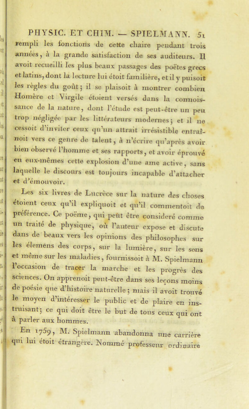 rempli les fonctions de cette chaire pendant trois années, à la grande satisfaction de ses auditeurs. Il avoit recueilli les plus beaux passages des poëtes grecs et latins, dont la lecture lui ctoit familière, et il y puisoit les règles du goût 5 il se plaisoit à montrer combien Homère et Virgile étoient versés dans la connois- sance de la nature, dont l’étude est peut-être un peu trop négligée par les littérateurs modernes} et il ne cessoit d’inviter ceux iju’un attrait irrésistible entraî- noit vers ce genre de talent, h n’écrire riu’aprcs avoir bien observé l’homme et ses rapports, et avoir éprouvé en eux-mêmes cette explosion d’une ame active, sans lacpielle le discours est toujours incapable d’attacher et d’émouvoir. ^ Les six livres de Lucrèce sur la nature des choses etoient ceux qu’il expliquoit et qu’il commentolt do préférence. Ce poëme, qui petit être consitleré comme un traite de physique, où l’auteur expose et discute dans de beaux vers les opinions des pliilosophes sur les élemens des corps, sur la lumière, sur les sens et meme sur les maladies, fournissoit à M. Spielmann l’occasion de tracer la marche et les progrès des sciences. On apprenoit peut-être dans ses leçons moins de poesie que d’histoire naturelle } mais il avoit trouvé le moyen d’intéresser le public et de plaire en ins- truisant} ce qui doit être le but de tons ceux qui ont à parler aux hommes. En 1769, M. Spielmann abandonna une carrière qm lui étoit étrangère. Nommé profèssenr ordinaire
