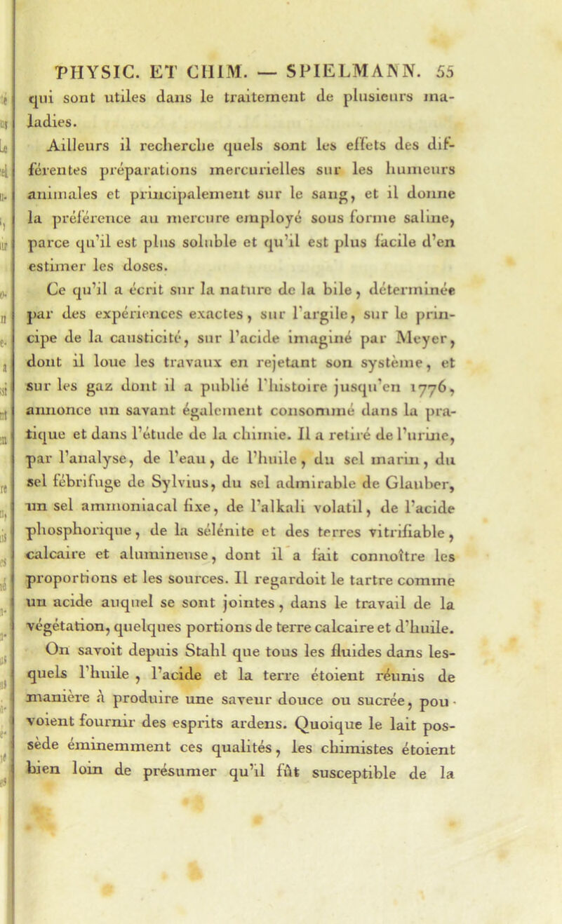 qui sont utiles dans le traitement de plusieurs ma- ladies. Ailleurs il recherche quels sont les elïets des dif- férentes préparations mercurielles sur les humeurs animales et principalement sur le sang, et il donne la préférence au mercure employé sous forme saline, parce qu’il est plus soluble et qu’il est plus facile d’en estimer les doses. Ce qu’il a écrit sur la nature de la bile, déterminée par des expériences exactes, sur l’argile, sur le prin- cipe de la causticité, sur l’acide imaginé par Meyer, dont il loue les travaux en rejetant son système, et sur les gaz dont il a publié l'histoire jusqu’en 1776, annonce un savant également consommé dans la pra- tique et dans l’étude de la chimie. Il a retiré de l’urine, par l’analyse, de l’eau, de l’huile, du sel marin, du sel fébrifuge de Sylvius, du sel admirable de Glaubcr, nn sel ammoniacal fixe, de l’alkali volatil, de l’acide phosphorique, de La sélénlte et des terres vitrlfiable, calcaire et alumineuse, dont il’a fait connoître les proportions et les sources. Il regardoit le tartre comme un acide auquel se sont jointes, dans le travail de la végétation, quelques portions de teiTe calcaire et d’huile. On savoit depuis Stahl que tous les fluides dans les- quels l’huile , l’acide et la terre étoient réunis de manière à produire une saveur douce ou sucrée, pou • voient fournir des esprits ardens. Quoique le lait pos- sède éminemment ces qualités, les chimistes étoient bien loin de présumer qu’il fût susceptible de la