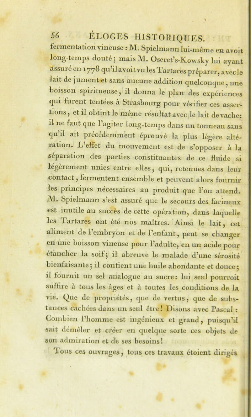 fermentation vineuse : M. Spielmann lui-même en avoit long-temps douté: mais M. Oseret’s-Kowsky lui ayant assuré en 1778 qu’ilavoitvulesTartarespréparer, avecle lait de jument et sans aucune addition quelconque, une boisson spiritueuse, il donna le plan des expériences qui furent tentees à Strasbourg pour vé^'ifier ces asser- tions, et il obtint le même résultat avec le lait de vache: il ne faut que l’agiter long-temps dans un tonneau sans qu’il ait précédemment éprouvé la plus légère alté- lation. L effet du mouvement est de s’opposer à la séparation des parties constituantes de ce fluide si légèrement unies entre elles, qui, retenues dans leur contact, fermentent ensemble et peuvent alors fournir les principes nécessaires au produit que l’on attend. M. Spielmann s’est assuré que le secours des farineux est inutile au succès de cette opération, dans laquelle les Tartares ont été nos maîtres. Ainsi le lait, cet aliment de l’embryon et de l’enfant, peut’ se changer en une boisson vineuse pour l’adulte, eu un acide pour etancher la soif j il abreuve le malade d’une sérosité bienfaisante ^ il contient une huile abondante et douce j il fournit un sel analogue au sucre: lui seul pourroit suffire à tous les Ages et à toutes les conditions de la vie. Que de propriétés, que de vertus, que de subs- tances cachées dans un seul être! Disons avec Pascal : Combien l’homme est ingénieux et grand, puisqu’il sait démêler et créer en quelque sorte ces objets de son admiration et de ses besoins! Tous CCS ouvrages, tous ces travaux cloient dirigés