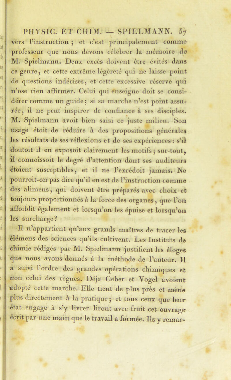 )ll St :lj se ej r- e: BS é- il a ir U t ft 1 IS ï it t I PIIYSIC. ET CÎÎIM. — SPIELMANIV. 67 vers l’instruction ; et c’est principalement comme professeur cpie nous devons célébrer la mémoire de M. Spielmann. Deux excès doivent être évités dans ce genre, et cette extrême légèreté qui ne laisse point de questions indécises, et cette excessive mserve qui n’ose rien affirmer. Celui qui e*nseigne doit se consi- dérer comme un guide 5 si sa marche n’est point assu- rée, il ne peut inspirer de confiance à ses disciples. M. Spielmann avoit bien saisi ce juste milieu. Son usage étoit de réduire à des propositions générales les résultats de ses réflexions et de ses expénences : s’il doutoit il en exposolt clairement les motifs j sur-tout, il connoissoit le. degre d’attention dont ses auditeurs étoient susceptibles, et il ne l’excédoit jamais* Ne pourrolt-on pas dire qu’il en est de l’instruction comme des alimens, qui doivent être préparés avec choix et toujours proportionnés à la foi'ce des organes, que l’on afïoiblit également et lorsqu’on les épuise et lorsqu’on les surcharge? II n appartient qu’aux grands maîtres de tracer les élémens des sciences qu’ils cidtivent. Les Instituts de chimie rédigés par M. Spielmann justifient les éloges que nous avons donnés à la méthode de l’auteur. Il a suivi l’ordre des grandes opérations chimiques et non celui des règnes. Déjà Geber et Vogel avoient adopté cette marche. Elle tient de plus près et mène plus directement à la pratique ; et tous ceux que leur état engage à s’y livrer liront avec fruit cet ouvrage écrit par une main que le travail a formée. Ils y remar-