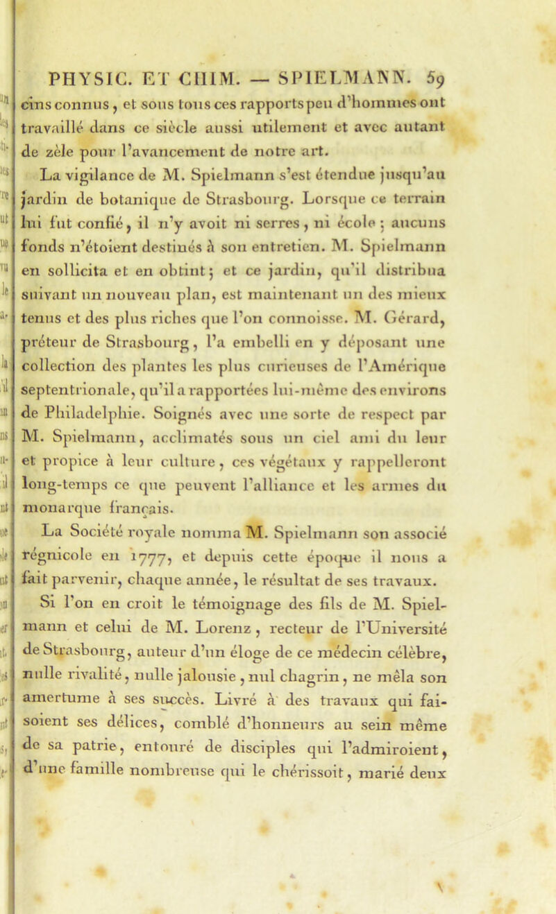 cms connus, et sous tons ces rapports peu d’hommes ont travaillé clans ce siècle aussi utilement et avec autant de zèle pour l’avancement de notre art. La vigilance de M. Spielmann s’est étendue jusqu’au jardin de botanicjue de Strasbourg. Lorsque ce terrain Ini fut confié, il n’y avoit ni serres, ni école; aucuns fonds n’étoient destinés h son entretien. M. Spielmann en sollicita et en obtint; et ce jardin, qu’il distribua suivant un nouveau plan, est maintenant un des mieux tenus et des plus riches que l’on connoisse. M. Gérard, préteur de Strasbourg, l’a embelli en y déposant une collection des plantes les plus curieuses de l’Amérique septentrionale, c[u’il a rapportées lui-même des environs de Philadelphie. Soignés avec une sorte de respect par M. Spielmann, acclimatés sous un ciel ami du leur et propice à leur culture, ces végétaux y rappelleront long-temps ce que peuvent l’alliance et les armes du monarque français. La Société royale nomma M. Spielmann son associé régnicole en 1777, et depuis cette épotpje il nous a fait parvenir, chaque année, le résultat de ses travaux. Si l’on en croit le témoignage des fils de M. Spiel- mann et celui de M. Lorenz , recteur de l’Université de Strasbourg, auteur d’un éloge de ce médecin célèbre, nulle rivalité, nulle jalousie , nul chagrin, ne mêla son amertume à ses succès. Livré à des travaux qui fai- saient ses délices, comblé d’honneurs au sein même de sa patrie, entouré de disciples qui l’admiroient, d’une famille nombreuse qui le chérissoit, marié deux V