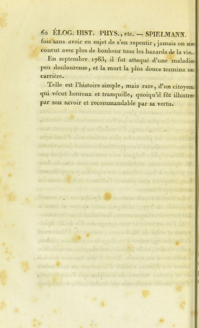 ÉLOG. HIST. PHYS,, etc. — SPIELMANN. fois sans avoir eu sujet de s’en repentir, jamais on ne> courut avec plus de bonheur tous les hazards de la vie.. En septembre iy83, il fut attaque d’une maladiee peu douloureuse, et la mort la plus douce termina sai carrière. Telle est l’histoire simple, mais rare, d’un citoyena qui vécut heureux et tranquille, quoiqu’il fût illustre? par son savoir et recommandable par sa vertu.
