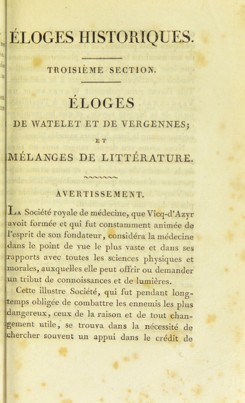 TROISIEME SECTION. ELOGES DE WATELET ET DE VERGENNES; E T MÉLANGES DE LITTÉRATURE. AVERTISSEMENT. La Société royale de médecine, que Vicq-d’Azyr avoit formée et qui fut constamment animée de 1 esprit de son fondateur, considéra la médecine dans le point de vue le plus vaste et dans ses rapports avec toutes les sciences physiques et morales, auxquelles elle peut ofïfir ou demander un tribut de connoissances et de lumières. Cette illustre Société, qui fut pendant long- temps obligée de combattre les ennemis les plus dangereux, ceux de la raison et de tout chan- gement utile, se trouva dans la nécessité de chercher souvent un appui dans le crédit de