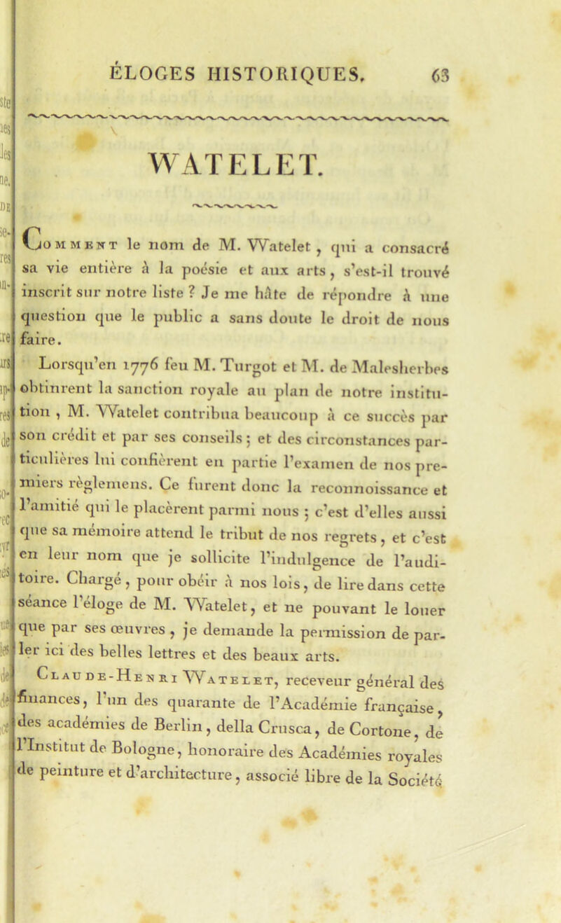 WATELEÏ. Comment le nom de M. Watelet , c|ui a consacré sa vie entière \ la poésie et aux arts, s’est-il trouvé inscrit sur notre liste ? Je me hAte de réj)ondre A une (jiiestion cjue le public a sans doute le droit de nous faire. Lorsqu’on 1776 feu M. Turgot et M. de Maleslierbes obtinrent la sanction royale au plan de notre institu- tion , M. Watelet contribua beaucoup à ce succès par son ciedit et par ses conseils 5 et des circonstances par- ticulières lui confièrent eu partie l’examen de nos pre- niieis règleuiens. Ce furent donc la reconnoissance et l’amitié qui le placèrent parmi nous 5 c’est d’elles aussi que sa mémoire attend le tribut de nos regrets , et c’est en leur nom que je sollicite l’indulgence de l’audi- toire. Chargé, pour obéir .à nos lois, de lire dans cette séance l’éloge de M. Watelet, et ne pouvant le louer que par ses œuvres , je demande la pennission de par- m 1er ici des belles lettres et des beaux arts. Claude-Henri Watelet, receveur général des Je finances, l’un des quarante de l’Académie française, des académies de Berlin, délia Criisca, de Cortone, dl 1 Institut de Bologne, honoraire des Académies royales de peinture et d’architecture, associé libre de la Société
