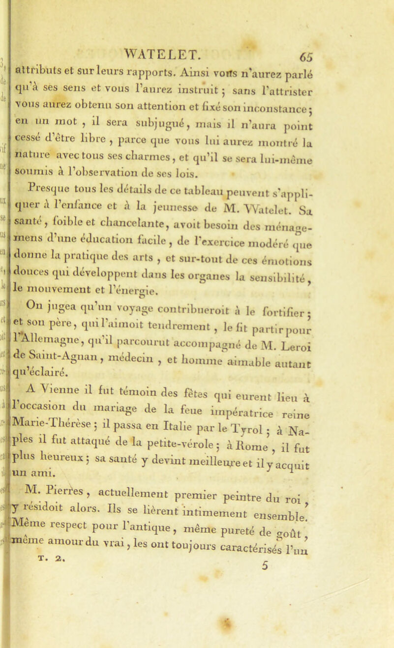 lie. lie ■if iie^ WATELET. 65 attributs et sur leurs rapports. Ainsi vorts n’aurez parlé qu’à ses sens et vous l’aurez instruit ; sans l’attrister vous aurez obtenu son attention et fixé son inconstance; eu un mot , il sera subjugué, mais il n’aura point cesse d’être libre , parce que vous lui aurez montré la nature avec tous ses charmes, et qu’il se sera lui-même soumis à l’observation de ses lois. ui Si 11} CD «I k irs «i! Presque tous les détails de ce tableau peuvent s'appli- quer à l’enlhnce et à la jeunesse de M. Watelet. Sa santé, {bible et chancelante, avoit besoin des ménaae- mens d’une éducation facile, de l’exercice modéré (jiie donne la pratique des arts , et sur-tout de ces émotions douces qui développent dans les organes la sensibilité, le mouvement et l’énergie. On jugea qu’un voyage contribueroit à le fortifier; et son pere, quirannoit tendrement , le fit partirpour 1 Allemagne, qu’il parco.irut accompagné de M. Leroi de Samt-Agnan, médecin , et homme aimable autant qu’eclairé. A Vienne il fut ,i„.„i„ aee fttes ,nl eurent Heu à 1 occasion (lu mariage de la feue impératrice reine Marie-Thérèse ; il passa en Italie par le Tyrol ; à Na- ples il fut attaqué de la petite-vérole; à Home’, il fut plus heureux ; sa sauté y devint meilleure et il y acquit M. Pierres , actuellement premier peintre du roi y résidoit alors. Ils se lièrent inrimement ensemble! Meme respect pour Fantique, même pureté de août meme amour du vrai, les ont toujours caractérisés l’iiû T. 2. 5 4