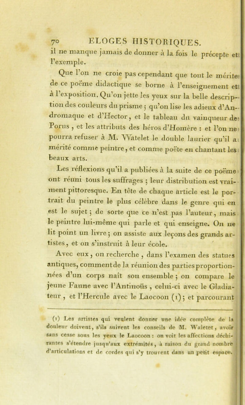 il ne mancjue jamais de donner a la fois le précepte ett l’exemple. Que l’on ne croie pas cependant que tout le mériter^ de ce poème didactique se borne à l’enseignement ett à l’exposition. Qu’on jette les yeux sur la belle descrip- tion des couleurs du prisme ; qu’on lise les adieux d’An- dromaque et d Hector j et le tableau du vainqueur de; Porus , et les attributs des héros d’Homère : et l’on ne* pourra refuser a M. Watelet le double laurier qu’il aij mente comme peintre ^ et comme poète en chantant lest beaux arts. Les leflexions qu il a publiées a la suite de ce poëme- ont reuni tous les suffrages 5 leur distribution est vrai- ment pittoresque. En tête de chaque article est le por- trait du peintre le plus célèbre dans le geni'e qui en est le sujet 5 de sorte que ce n’est pas l’auteur, mais le peintre lui-même qui parle et qui enseigne. On ne lit point un livre 5 on assiste aux leçons des grands ar- tistes, et on s’instruit à leur école. Avec eux, on recherche , dans l’examen des statues antiques, comment de la réunion des parties proportion- nées d’un corps naît sou ensemble 5 on compare le jeune Faune avec l’Antinoüs , celui-ci avec le Gladia- teur , et l’Hercule avec le Laocoon (1)5 et parcourant (i) Les nrtistes qui veulent donner une idée complète de I.i douleur doivent, s’ils suivent les conseils de M. Waletet, avoir sans cesse sous les yeux le Laocoon : on voit les afTections déchi- rantes s’étendre jusqu’aux extrémités, k raison du grand nombre d’articulations et de cordes qui s’y trouvent dans un petit esjKice.