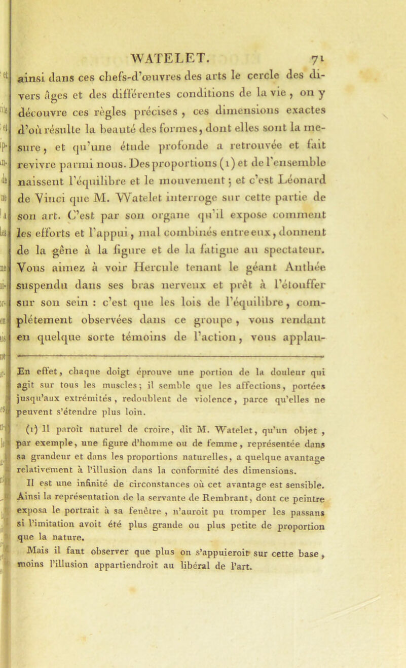 nte^ 4 Ip. itt- lit t» la iet is ii« )r* IM WATELET. 71 ainsi clans ces cliefs-d’œuvres des arts le cercle des di- vers Ages et des différentes conditions de la vie , on y découvre ces règles précises , ces dimensions exactes d’où résulte la beauté des formes, dont elles sont la me- sure , et cju’une étude profonde a retrouvée et fait revivre parmi nous. Des proportions (i) et del ensemble naissent Técpiilibre et le mouvement j et c’est Léonard de Vinci cpie M. W'atelet interroge sur cette partie de son art. C’est par son organe cju’il expose comment les efforts et l’appui, mal combinés entreeux, donnent de la gêne à la figure et de la fatigue au spectateur. Vous aimez à voir Hercule tenant le géant Antliée suspendu dans ses bras nerveux et prêt à i’élouffer sur son sein : c’est que les lois de l’équilibre, com- plètement observées dans ce groupe , vous rendant en cpielcpie sorte témoins de l’action, vous applau- En effet, chaque doigt éprouve une portion de la douleur qui agit sur tous les muscles; il semble que les affections, portées jusqu’aux extrémités, redoublent de violence, parce qu’elles ne peuvent s’étendre plus loin. (1) 11 pnroit naturel de croire, dit M. Watelet, qu’un objet , par exemple, une figure d’homme ou de femme, représentée dans sa grandeur et dans les proportions naturelles, a quelque avantage relativement à l’illusion dans la conformité des dimensions. Il est une infinité de circonstances où cet avantage est sensible. Ainsi la représentation <le la servante de Rembrant, dont ce peintre exposa le portrait à sa fenêtre , n’auroit pu tromper les passant si l’imitation avoit été plus grande ou plus petite de proportion que la nature. . Mais il faut observer que plus on s’appuieroit sur cette base, moins l’illusion appartiendroit au libéral de l’art.