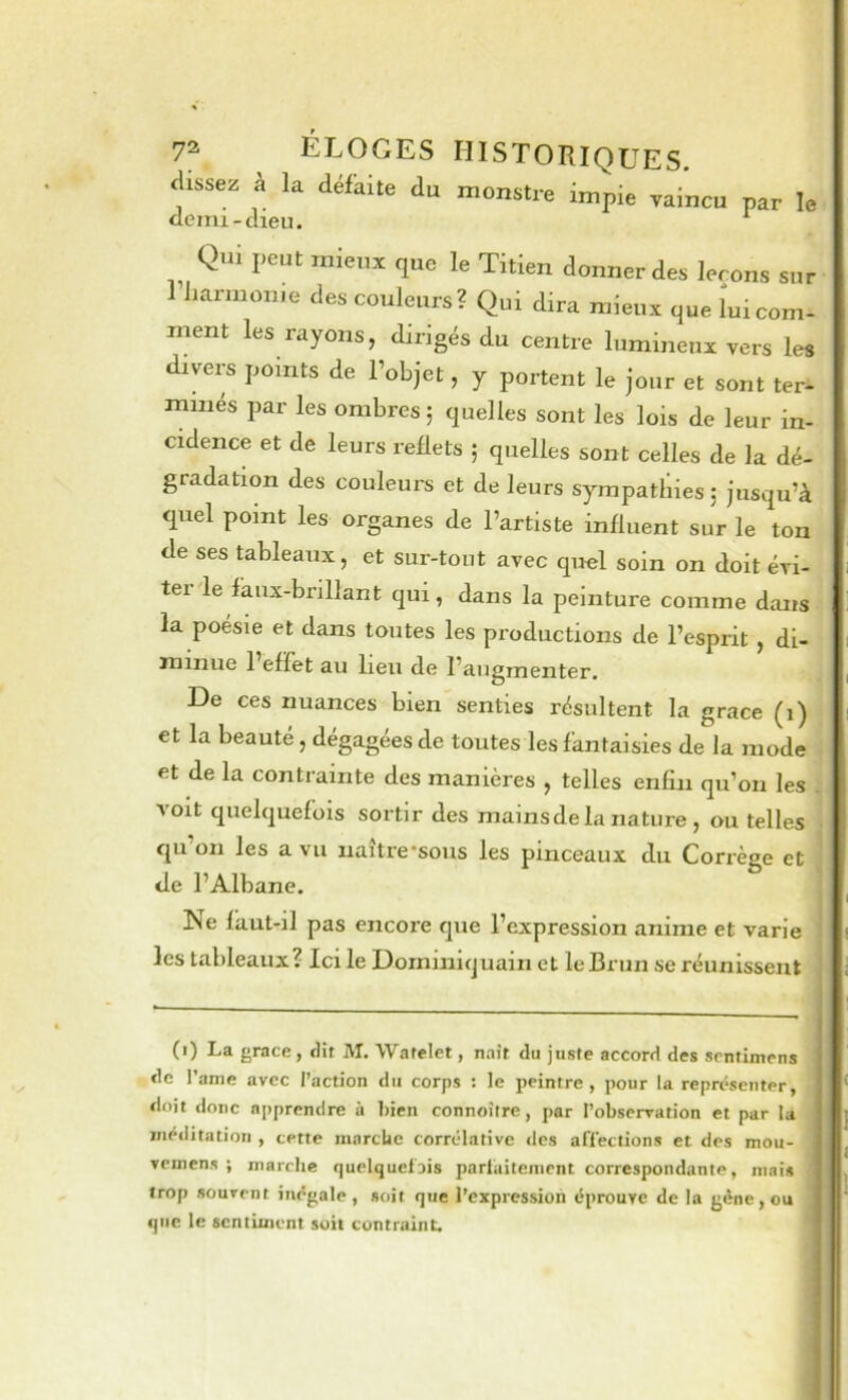 aissez à la défaite du monstre impie vaincu par le demi-dieu. ^ Qui peut mieux que le Titien donner des leçons sur 1 harinome des couleurs? Qui dira mieux que lui com- ment les rayons, dirigés du centre lumineux vers les divers points de l’objet, y portent le jour et sont ter- minés par les ombres 5 quelles sont les lois de leur in- cidence et de leurs reflets ; quelles sont celles de la dé- gradation des couleurs et de leurs sympathies j jusqu’à quel point les organes de l’artiste influent sur le ton de ses tableaux, et sur-tout avec quel soin on doit évi- ter le faux-brillant qui, dans la peinture comme dans la poésie et dans toutes les productions de l’esprit , di- minue 1 effet au lieu de l’augmenter. De ces nuances bien senties résultent la grâce (1) et la beauté, dégagées de toutes les fantaisies de la mode et de la contrainte des manières , telles enfin qu’on les . A oit quelquefois sortir des mains de la nature , ou telles qu’on les a vu uaître-sous les pinceaux du Corrège et de l’Albane. Ne fàut-il pas encore que l’expression anime et varie les tableaux? Ici le Dorniniquain et le Brun se réunissent (i) La grâce , dit M. Warelet, naît du juste accord des srntimens de l’anie avec l’action du corps : le peintre, pour la représenter, doit donc apprendre ù bien connoître, par l’observation et par la méditation , cette mnrebe corrélative <lcs alïeclions et des mou- veinens ; marche r|uelquci3is parl'aiteiiient correspondante, mais trop souvent inégale, soit que l’expression éprouve de la gène, ou que le sentiment soit contraint.