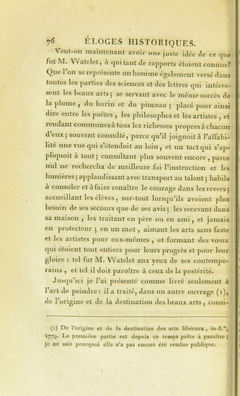 Verit-on maintenant avoir une juste iàée de ce que fut M. Wateletj a qui tant de rapports étoient connus? Que 1 on sexeprcsente un homme également versé dans toutes les parties des sciences et des lettres qui intéres- sent les beaux arts j se servant avec le même succès de la plume j du burin et du pinceau 5 placé pour ainsi due entre les poètes y les philosophes et les artistes j et lendant communes a tous les richesses propres à chacun d’eux; souvent consulté, parce qu’il joignoit à Taffabi- lite une vue qui s’etendoit au loin, et un tact qui s’ap- pliquoit a tout ; consultant plus souvent encore , parce nul ne rechercha de meilleure foi l’instruction et les lumières ; applaudissant avec transport au talent ; habile 3. consoler et a faire renaître le courage dans les revers; accueillant les eleves , sur-tout lorsqu’ils avoient plus besoin de ses secours que de ses avis ; les recevant dans sa maison , les traitant en père ou en ami, et jamais en protecteur ; en un mot, aimant les arts sans faste et les artistes pour eux-mêmes , et formant des vœux qui etoient tout entiers pour leurs progrès et pour leur gloire : tel fut M. Watelet aux yeux de ses contempo- rains , et tel il doit paroître à ceux de la postérité. Jusqu’ici je l’ai présenté comme livré seulement h l’art de peindre : il a traité, dans un autre ouvrage (1), de l’origine et de la destination des beaux arts , consi- (1) De l’origine et «le la destination des arts libéraux , în-8.“, 1779. La première partie est depuis ce temps prête à paroître; je ne sais pourquoi elle n’a pas encore été rendue publique.