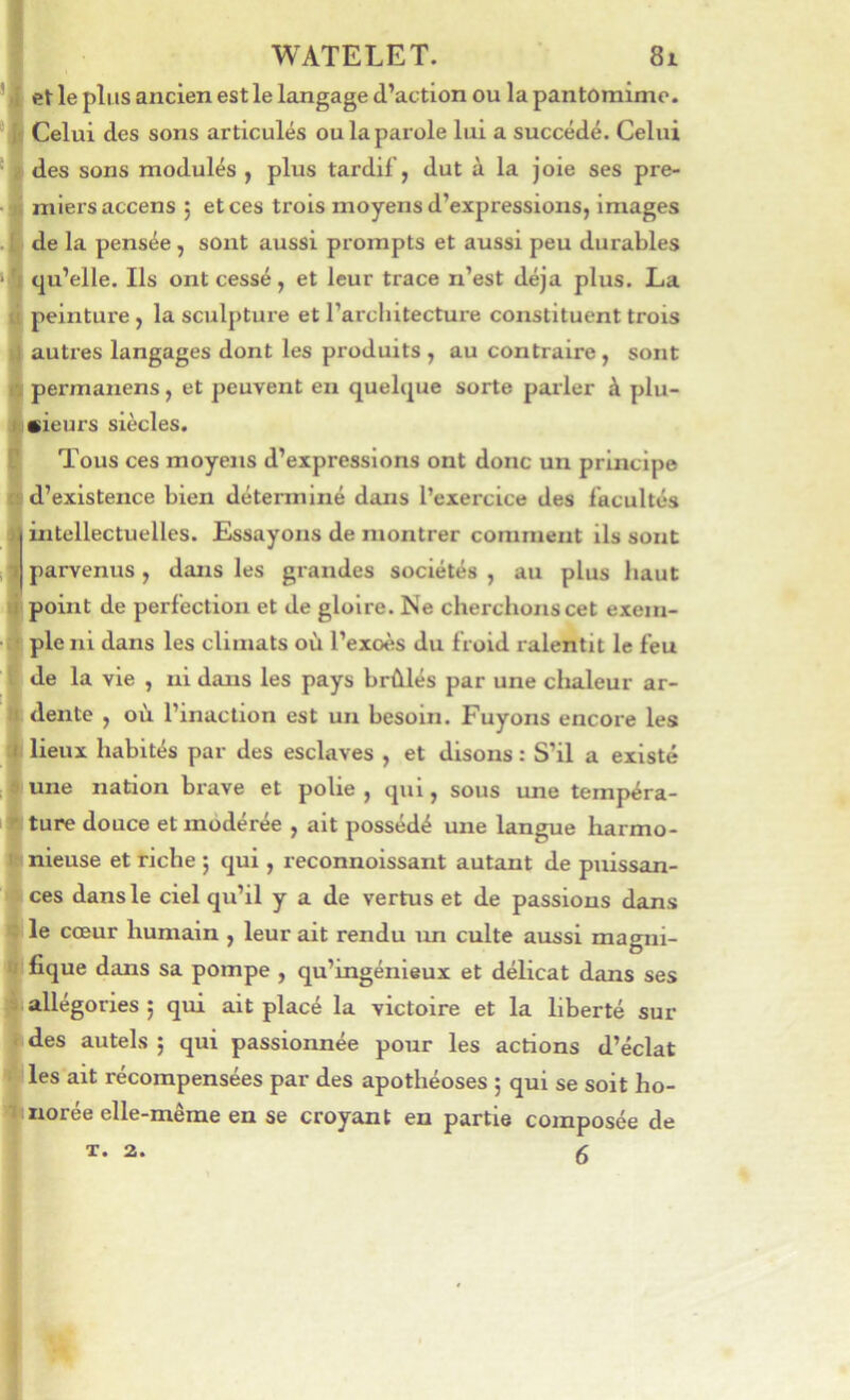 eV le plus ancien est le langage d’action ou la pantomime. Celui des sons articulés ou la parole lui a succédé. Celui des sons modulés y plus tardif, dut à la joie ses pre- miers accens ; et ces trois moyens d’expressions, images de la pensée, sont aussi prompts et aussi peu durables qu’elle. Ils ont cessé, et leur trace n’est déjà plus. La peinture, la sculpture et l’architectui'e constituent trois autres langages dont les produits , au contraire , sont permanens, et peuvent en quebjue sorte parler à plu- sieurs siècles. Tous ces moyens d’expressions ont donc un principe d’existence bien déterminé dans l’exercice des facultés intellectuelles. Essayons de montrer comment ils sont parvenus, dans les grandes sociétés , au plus haut point de perfection et de gloire. Ne cherchons cet exem- ple ni dans les climats où l’exoès du froid ralentit le feu de la vie , ni dans les pays brûlés par une chaleur ar- dente , où l’inaction est un besoin. Fuyons encore les lieux habités par des esclaves , et disons : S’il a existé une nation brave et polie , qui, sous une tempéra- ture douce et modérée , ait possédé une langue harmo- nieuse et riche j qui, reconnoissant autant de puissan- ces dans le ciel qu’il y a de vertus et de passions dans le cœur humain , leur ait rendu un culte aussi magni- fique dans sa pompe , qu’ingénieux et délicat dans ses allégories ; qui ait placé la victoire et la liberté sur des autels ; qui passionnée pour les actions d’éclat les ait récompensées par des apothéoses ; qui se soit ho- norée elle-même en se croyant en partie composée de 6 T. 2.