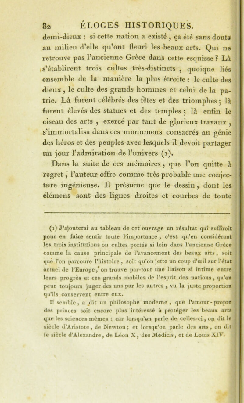 tlemi-tlieux ; si cette nation a existé , ça été sans douta au milieu d’elle qu’ont fleuri les beaux arts. Qui ne retrouve pas l’ancienne Grèce dans cette esquisse ? Là (S’établirent trois cultes très-distincts , quoique liés ensemble de la manière la plus étroite : le culte des dieux, le culte des grands hommes et celui de la pa- trie. Là furent célébrés des fêtes et des triomphes 5 là furent élevés des statues et des temples j là enfin le ciseau des arts , exercé par tant de glorieux travaux , s’immortalisa dans ces monumens consacrés au génie des héros et des peuples avec lesquels il devoit partager un jour l’admiration de l’univers (1). Dans la suite de ces mémoires , que l’on quitte à regret, l’auteur offre comme très-probable une conjec- ture ingénieuse. Il présume que le dessin, dont les élémens sont des lignes droites et courbes de toute (1) J’ajouterai au tableau de cet ouvrage un résultat qui suffiroit pour en faire sentir toute l’importance , c’est qu’en considérant les trois institutions ou cultes portés si loin dans l’ancienne Grèce comme la cause principale de l’avancement des beaux arts, soit que l’on parcoure l’histoire , soit qu’on jette un coup d’œil sur l’état actuel de l’Europe / on trouve par-tout une liaison si intime entre leurs progrès et ces grands mobiles de l’esprit des nations, qu’on peut toujours juger des uns par les autres , vu la juste proportion qu’ils conservent entre eux. 11 semble, a .dit un philosophe moderne, que l’amour-propre des princes soit encore plus intéressé à protéger les beaux arts que les sciences mêmes : car lorsqu’on parle de celles-ci, on dit le siècle d’Aristote, de Newton; et lorsqu’on parle ries arts, on dit le siècle d’Alexandre, de Léon Xf des Médicis, et de Louis XlV.