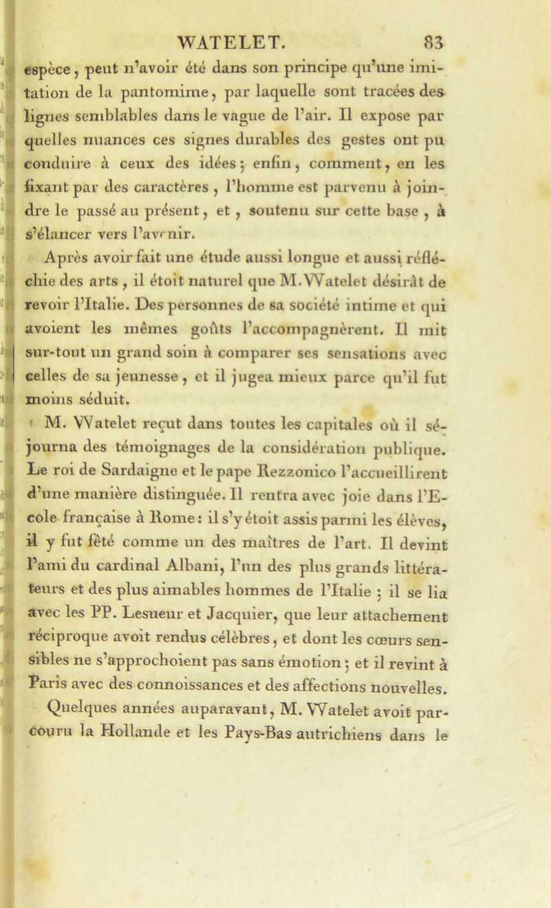 espèce, peut n’avoir été dans son principe qu’une imi- tation de la pantomime, par laquelle sont tracées des nés semblables dans le vague de l’air. Il expose par quelles nuances ces signes durables des gestes ont pu conduire à ceux des idées j enfin, comment, en les fixant par des caractères , l’homme est parvenu à join- dre le passé au présent, et , soutenu sur cette base , à s’élancer vers l’avenir. Après avoir fait une étude aussi longue et aussi réflé- chie des arts , il étoit naturel que M.Watelet désirât de revoir l’Italie. Des personnes de sa société intime et qui avoient les mêmes goûts l’accompagnèrent. Il mit sur-tout un grand soin à comparer ses sensations avec celles de sa jeunesse , et il jugea mieux parce qu’il fut moins séduit. ! M. Watelet reçut dans toutes les capitales où il sé- journa des témoignages de la considération publique. Le roi de Sardaigne et le pape Rezzonico l’accueillirent d’une manière distinguée. Il rentra avec joie dans l’E- cole française à Rome; il s’y étoit assis parmi les élèves, il y fut i’êté comme un des maîtres de l’art. Il devint l’ami du cardinal Albani, l’un des plus grands littéra- teurs et des plus aimables hommes de l’Italie 5 il se lia avec les PP. Lesueur et Jacquier, que leur attachement réciproque avoit rendus célèbres, et dont les cœurs sen- sibles ne s’approchoient pas sans émotion ; et il revint à Paris avec des connoissances et des affections nouvelles. Quelques années auparavant, M. Watelet avoit par- couru la Hollande et les Pays-Bas autrichiens dans le
