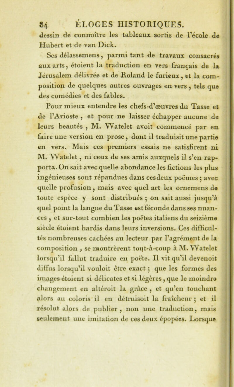 dessin de connaître les tableaux sortis de l’école de Hubert et de van Dick. Ses délassemens, parmi tant de travaux consacrés aux arts, étoient la traduction en vers français de la Jérusalem délivrée et de Roland le furieux, et la com- position de quelques autres ouvrages en vers , tels que des comédies et des fables. Pour mieux entendre les chefs-d’œuvres du Tasse et de l’Arioste , et pour ne laisser échapper aucune de leurs beautés , M. Watelet avoit commencé par en faire une version en prose, dont il traduisit une partie en vers. Mais ces premiers essais ne satisfirent ni M. AVatelet, ni ceux de ses amis auxquels il s’en rap- porta. On sait avec quelle abondance les fictions les plus ingénieuses sont répandues dans ces deux poè’mes ; avec quelle profusion, mais avec quel art les omemens d» toute espèce y sont distribués 5 on sait aussi jusqu’à quel point la langue du Tasse est féconde dans ses nuan- ces , et sur-tout combien les poètes italiens du seizième siècle étoient hardis dans leurs inversions. Ces difficul- tés nombreuses cachées au lecteur par l’agrément de la composition , se montrèrent toqt-à-coup à M. Watelet lorsqu’il fallut traduire eu poète. Il vit qu’il devenoit diffus lorsqu’il vouloit être exact 5 que les formes des images étoient si délicates et si légères, que le moindre changement en altéroit la gr.^ce , et qu’en touchant alors au coloris il en détruisoit la fraîcheur 5 et il résolut alors de publier, non une traduction, mais seulement une imitation de ces deux épopées. Lorsque