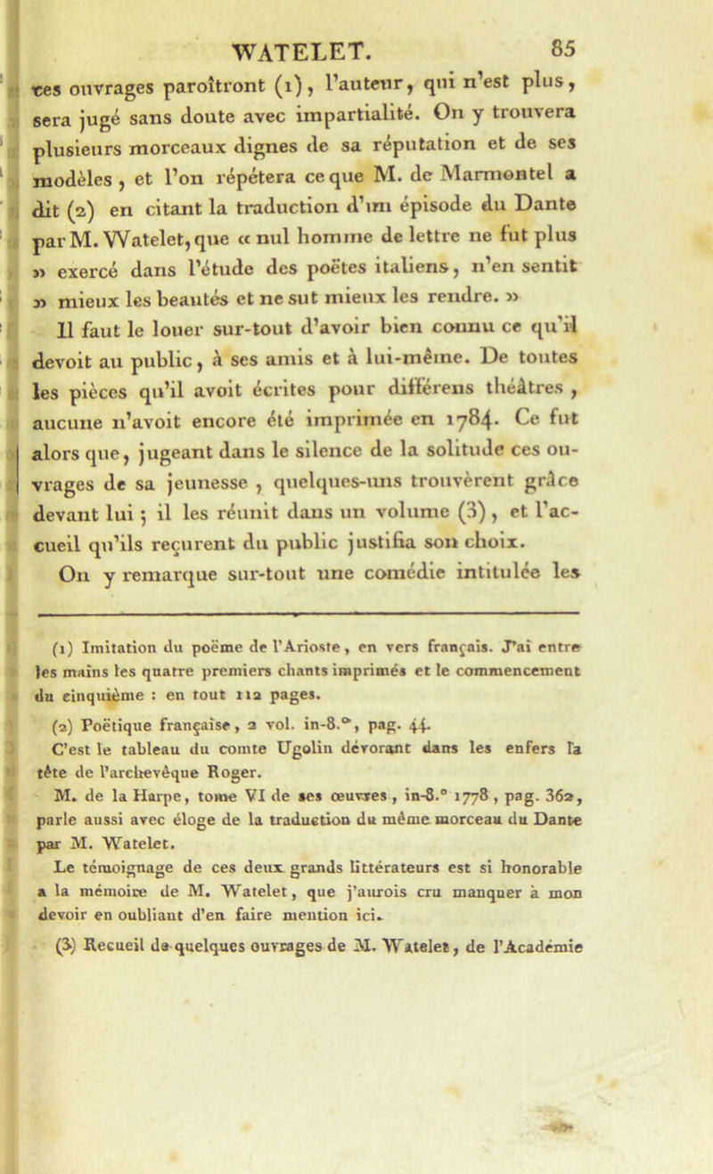 t:es ouvrages paroîtront (i), l’autmr, qui n’est plus, sera jugé sans doute avec impartialité. On y trouvera plusieurs morceaux dignes de sa réputation et de ses modèles , et l’on répétera ce que M. de Marmontel a dit (a) en citant la traduction d’mi épisode du Dante parM. Watelet,que a nul homme de lettre ne fut plus ï> exercé dans l’étude des poëtes italiens, n en sentit » mieux les beautés et ne sut mieux les rendre. » 11 faut le louer sur-tout d’avoir bien connu ce qu’il devoit au public, à ses amis et à lui-même. De toutes les pièces qu’il avoit écrites pour diflerens théâtres , aucune n’avoit encore été imprimée en 1784. Ce fut alors que, jugeant dans le silence de la solitude ces ou- vrages de sa jeunesse , quelques-uns trouvèrent grâce devant lui 5 il les réunit dans un volume (3), et l’ac- cueil qu’ils reçurent du public justifia son choix. On y remarque sur-tout une comédie intitulée les (i) Imitation du poëme de l’Arioste, en vers français. J’ai entre les mains les quatre premiers chants isaprioiés et te commencement du cinquième : en tout 11a pages. ^ (a) Poétique française, a vol. in-8.**^, pag. 44. C’est le tableau du comte Ugolin dévorant dans les enfers Ta ■ tète de l’arctievêque Roger. € M. de la Harpe, tome VI de ses œuvres, in-8.“ 1778, pag. 36», 9 parle aussi avec éloge de la traduction du même morceau du Dante par M. Watelet. 4 Le témoignage de ces deux grands littérateurs est si honorable * a la mémoire de M. Watelet, que paurois cru manquer k mon '* devoir en oubliaut d’en faire mention ici- i (S) Recueil de quelques ouvrages de M. Watelet, de l’Académie