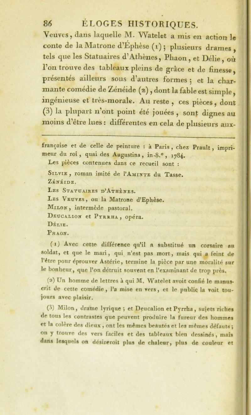 Veuves, clans laquelle M. Watelet a mis en action le conte de la Matrone d’Ephèse (i) ; plusieurs drames , tels que les Statuaires d’Athènes, Phaon, et Délie, où l’on trouve des tableaux pleins de grâce et de finesse, présentés ailleurs sous d’autres formes 5 et la char- mante comédie de Zénéide (a) , dont la fable est simple, ingénieuse et très-morale. Au reste , ces pièces, dont (3) la plupart n’ont point été jouées , sont dignes au moins d etre lues : differentes en cela de plusieurs aux- française et de celle de peinture : à Paris , chez Prault, impri- meur du roi, quai des Augustins , in-8.® , 1784. Les pièces contenues dans ce recueil sont : SiLviE , roman imité de l’AjimTE du Tasse. ZÉnèiDE. Les Statuaires D’ATninES. Les Veuves, ou la Matrone d’Eplièse. Milou , intermède pastoral. Deucauor et Pyrrha, opéra. Délie. Phao». j (1) Avec cette différence qu’il a substitué un corsaire au | soldat, et que le mari, qui n’est pas mort, mais qui a feint de 1 l’étre pour éprouver Astérie, termine la pièce par une moralité sur j le bonheur, que l’on détruit souvent en l’examinant de trop près. (a) Un homme de lettres à qui M. Watelet avoit confié le manus- j crit de cette comédie , l’a mise en vers, et le public la voit tou- jours avec plaisir. U) Milon , drame lyrique ; et Dencalion et Pyrrha , sujets riches de tous les contrastes que peuvent produire la fureur des hommes et la colère des ilieux , ont les mêmes beautés et les mêmes défauts ; on y trouve dos vers faciles et des tableaux bien dessinés, mais dans lesquels on désireroit plus de chaleur, plus de couleur et 4