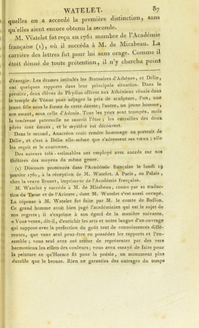 quelles on a accordé la première distinction, «ans qu’elles aient encore obtenu la seconde. M. Watelet fut reçu en 1761 membre de l’Académie française (i), où il succéda à M. de Mirabeau. La carrière des lettres fut pour lui sans oi'age. Comme il étoit dénué de toute prétention, il n’y chercha point a’énergie. Les drames intitulés les Statuaires d’Athènes, et Délie, ont quelques rapports dans leur principale situation. Dans le premier, deux élèves de Phydias onVent aux Athéniens réunis dans le temple de Vénns pour adjuger le prix de sculpture, l’un, un» jeune fille sous la forme de cette déesse; l’autre, un jeune homme, son amant, sous celle d'Adonis. Tous les yeux sont trompés, mais la tendresse paternelle ne sauroit l’ètre ; les entrailles des deux pères sont émues , et le mystère est découvert. Dans le second, Anacréon croit rendre hommage an portrait de Délie, et c’est à Délie elle-même que s’adressent ses vœux ; elle les reçoit et le couronne. Des auteurs très - estimables ont employé avec succès sur nos théâtres des moyens dn même genre. (i) Discours prononcés dans l’Académie française le lundi 19 ■janvier 1761 , à la réception de M. Watelet. A Paris, au Palais , chez la veuve Brunet, imprimeur de l’Académie française. AI. Watelet y succéda à AI. de Mirabeau, connu par sa traduc- tion du Tasse et de l’Arioste , dont M. Watelet s’est aussi occupé. La réponse à M. Watelet fut faite par M. le comte de Buffon. Ce grand homme avoit bien jugé l’académicien qui est le sujet de nos regrets ; il s’exprime à son égard de la manière suivante. « Vous venez, dit-il, d’enrichir les arts et notre langue d’un ouvrage qui suppose avec la perfection du goût tant de connoissances diffé- rentes, que vous seul peut-être en possédez les rapports et l’en- semble ; vous seul avez osé tenter de représenter par des vers harmonieux les effets des couleurs ; vous avez essayé de faire pour la peinture ce qu’Horace fit pour la poésie, un monument plus durable que le bronze. Rien ne garantira des outrages du temps