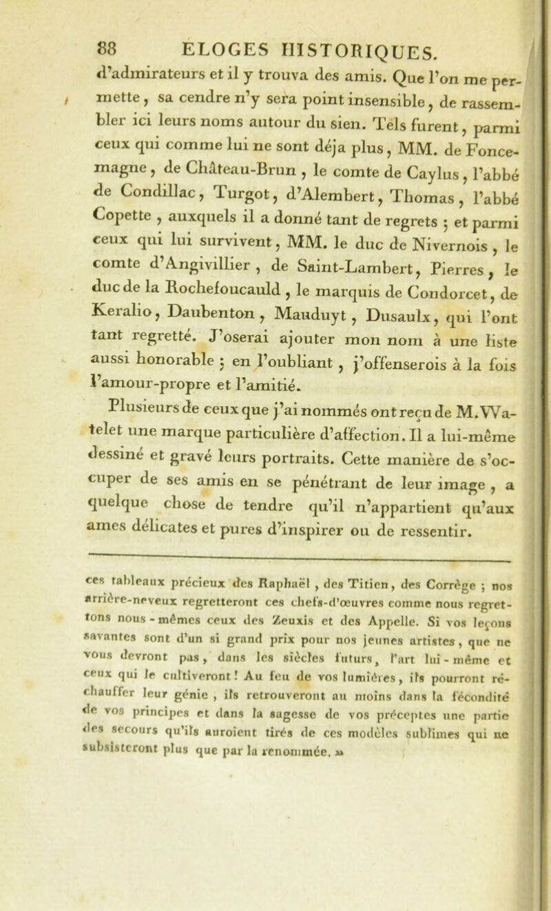 a’admirateurs et il y trouva des amis. Que l’on me per- mette , sa cendre n’y sera point insensible, de rassem- bler ici leurs noms autour du sien. Tels furent, parmi ceux qui comme lui ne sont déjà plus, MM. de Fonce- magne , de Château-Brun , le comte de Caylus , l’abbé de Condillac, Turgot, d’Alerabert, Thomas, l’abbé Copette , auxquels il a donné tant de regrets 5 et parmi ceux qui lui survivent, MM. le duc de Nivernois , le comte d’Angivillier , de Saint-Lambert, Pierres, le duc de la Rochefoucauld , le marquis de Condorcet, de Keralio, Daubenton , Mauduyt, Dusaulx, qui l’ont tant regrette. J’oserai ajouter mon nom à une liste aussi honorable 5 en l’oubliant , j’offenserois à la fois l’amour-propre et l’amitié. Plusieurs de ceux que j’ai nommés ont reçu de M.Wa- telet une marque particulière d’affection. Il a lui-même dessine et gravé leurs portraits. Cette manière de s’oc- cuper de ses amis en se pénétrant de leur image , a quelque chose de tendre qu’il n’appartient qu’aux âmes délicates et pures d’inspirer ou de ressentir. ces tableaux précieux des Raphaël , des Titien, des Corrège ; nos arrière-neveux regretteront ces chel's-d’œuvres comme nous regret- tons nous - mémos ceux des Zeuxis et des Appelle. Si vos levons savantes sont d’un si grand prix pour nos jeunes artistes, que ne vous devront pas, dans les siècles futurs, fart lui-même et ceux qui le cultiveront î Au feu de vos lumières, ils pourront ré- chauffer leur génie , ils retrouveront au moins <lans la fécondité de vos principes et dans la sagesse de vos préceptes une partie <les secours qu’ils aiiroicnt tirés de ces modèles sublimes qui ne subsisteront plus que par la renommée.