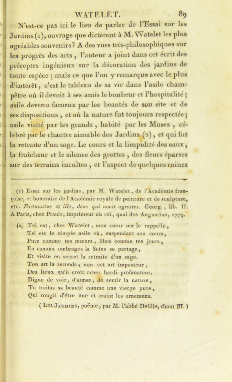 ; N’est-ce pas ici le lieu de parler de l’Essai sur les Jardins (1), ouvrage que dictèrent à M. Watelet les plus agréables souvenirs? A des vues très-philosophiques sur les progrès des arts j l’auteur a joint dans cet écrit des préceptes ingénieux sur la décoration des jardins de toute espèce j mais ce que l’on y remarque avec le plus d’intérêt, c’est le tableau de sa vie dans l’asile cham- pêtre où il devoit à ses amis le bonheur et l’hospitalité ; asile devenu fameux par les beautés de son site et de ses dispositions y et où la nature fut toujours respectée 5 asile visité par les grands , habité par les Muses y cé- lébré par le chantre aimable des Jardins, (a) , et qui tut la retraite d’un sage. Le cours et la limpidité des eaux, la fraîcheur et le silence des grottes y des fleurs éparses sur des terrains incultes y et l’aspect de quelques ruines (1) Essai sur les jardins, par M. Watelet, de l’Académie fran- çaise, et honoraire de l’Académie royale de peinture et de sculpture, etc. Fortunatus et ille, deos qui novit agrestes. Georg. , lib. II. A Paris, chez Prault, imprimeur du roi, quai des Augusiins, 1774. (a) Tel est, cher Watelet, mon cœur me le rappelle, Tel est le simple asile où, suspendant son cours. Pure comme tes mœurs , libre comme tes jours > En canaux ombragés la Seine se partage. Et visite en secret la retraite d’un sage. Ton art la seconda j non cet art imposteur , Des lieux qu’il croit orner hardi ]>rofanateur. Digne de voir, d’aimer, de sentir la nature , Tu traitas sa beauté comme une vierge pure. Qui rougit d’être nue et craint les omemens. ( Les JaRDtiîs, poëme, par M. Tabbc Delilte, chant HT. )