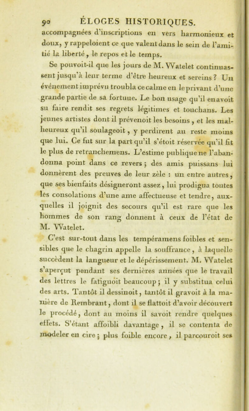 accompagnées d’inscriptions en vers harmonieux et doux, yrappeloient ce que valent dans le sein de l’ami- tié la liberté , le repos et le temps. Se poiivoit-il que les jours de M. Watelet continuas- sent jusqu’à leur terme d’être heureux et sereins ? Un événement imprévu troubla ce calme en leprivant d’une glande partie de sa fortuue. Le bon usage qu’il enavoit su faire rendit ses regrets légitimes et touchans. Les jeunes artistes dont il prévenoit les besoins , et les mal- heureux qu il soulageoit, y perdirent au reste moins que lui. Ce fut sur la part qu’il s’étoit réservée qu’il fit le plus de retranchemens. L’estime publique ne l’aban- donna point dans ce revers j des amis puissans lui donnèrent des preuves de leur zèle : un entre autres, que ses bienfaits désigneront assez, lui prodigua toutes lés consolations d’une ame affectueuse et tendre, aux- quelles il joignit des secours qu’il est rare que les hommes de son rang donnent à ceux de l’état de M. \iVatelet. C’est sur-tout dans les tempéramens foibles et sen- sibles que le chagrin appelle la souffrance, à laquelle succèdent la langueur et le dépérissement. M. Watelet s’aperçut pendant ses dernières années que le travail des lettres le fatiguoit beaucoup j il y substitua celui des arts. Tantôt il dessinoit, tantôt il gravoit à la ma- nière de Hembrant, dont il se flattoit d’avoir découvert le procédé, dont au moins il savoit rendre quelques ellets. S’étant affoibli davantage , il se contenta de m«>deler en cire 5 plus foible encore, il parcouroit se»