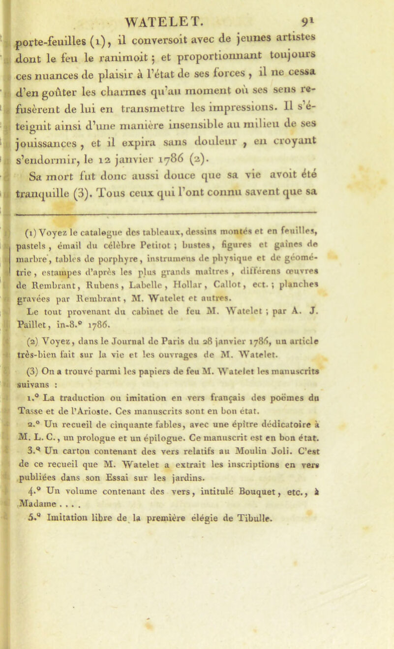porte-feuilles (i), il conversoit avec de jeunes artistes dont le feu le ranimoit ; et proportionnant toujoui'S ces nuances de plaisir à l’état de ses forces , il ne cessa d’en goûter les cliarnies cpi’au moment où ses sens re- fusèrent de lui en transmettre les impressions. Il s’é- teignit ainsi d’une manière insensible au milieu de ses jouissances ^ et il expira sans douleur y en croyant s’endormirj le 12 janvier 1786 (2). Sa mort fut donc aussi douce que sa vie avoit été tranquille (3). Tous ceux qui l’ont connu savent que sa (1) Voyez le catalogue des tableaux, dessins montés et en feuilles, pastels , émail du célèbre Petitot ; bustes, figures et gaines de marbre’, tables de porphyre, instrumens de physique et de géomé- trie , estampes d’après les plus grands maîtres , dittérens œuvres de llembrunt, Rubens, Labclle , Hollar, Callot, ect. ; planches gravées par Rembrant, M. Watelet et autres. Le tout provenant du cabinet de feu M. Watelet ; par A. J. Paillet, in-8.® 1786. (a) Voyez, dans le Journal de Paris du 38 janvier lySd, un article très-bien fait sur lu vie et les ouvrages de M. Watelet. (3) On a trouvé parmi les papiers de feu M. Watelet les manuscrit» auivans ; 1.® La traduction ou imitation en vers français des poemes dn Tasse et de l’Arioste. Ces manuscrits sont en bon état. a.® Un recueil de cinquante fables, avec une épitre dédicatoire à AI. L. C., un prologue et un épilogue. Ce manuscrit est en bon état. 3. ** Un carton contenant des vers relatifs au Moulin Joli. C’est de ce recueil que AI. Watelet a extrait les inscriptions en vers publiées dans son Essai sur les jardins. 4. ® Un volume contenant des vers, intitulé Bouquet, etc., à ,AIadaine .... 5. ® Imitation libre de. la première élégie de Tibulle.