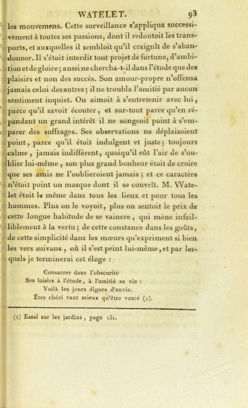 .jU i l ] ( ( WATELET. 93 les mouvemens. Cette surveillance s’appliqua successi- vement à toutes ses passions, dont il redoutoit les trans- ports, et auxquelles il sembloit qu’il craignît de s’aban- «lonner. Il s’étoit interdit tout projet de fortune, d’ambi- tion et de gloire 5 aussi ne chercha-t-il dans l’étude que des plaisirs et non des succès. Son amour-propre n’ofiensa jamais celui des autres j il ne troubla ramitié par aucun sentiment inquiet. On aimoit à s’entretenir avec lui, parce qu’il savoit écouter, et sur-tout parce qu’en ré- pandant un grand intérêt il ne songeolt point à s’em- parer des suffrages. Ses observations ne déplaisoient point, parce qu’il étolt indulgent et juste j toujours calme , jamais indifférent, quoiqu’il eût l’air de s’ou- blier lui-même , son plus grand bonheur étoit de croire que ses amis ne l’oublieroient jamais j et ce caractère n’étoit point un masque dont il se couvrît. M. Wate- let étoit le même dans tous les lieux et pour tous les hommes. Plus on le voyoit, plus on sentoit le prix de cette longue habitude de se vaincre , qui mène infail- liblement à la vertu ; de cette constance dans les goûts, de cette simplicité dans les mœurs qu’expriment si bien les vers suivaus , où il s’est peint lui-même,et par les- quels je terminerai cet éloge : Consacrer dans l’obscurité Ses loisirs à l’étude, à l’amitié sa rie : Voilà les jours dignes d’envie. Être chéri vaut mieux qu’être vanié (i). (1) Essai sur les jardins, page i5i.