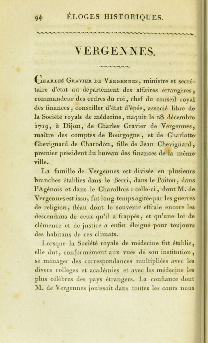 VERGENNES. . !» î Gharles Gravier de Vergennes, ministre et secré- taire d’état au département des affaires étrangères, commandeur des ordres du roi, chef du conseil royal des finances, conseiller d’état d’épée, associé libre de la Société royale de médecine, naquit le 28 décembre 1719, à Dijon, de Charles Gravier de Vergennes, maître des comptes de Bourgogne , et de Charlotte Chevignard de Charodon, fille de Jean Chevignard , premier président du bureau des finances de la même ville. La famille de Vergennes est divisée en plusieurs branches établies dans le Berri, dans le Poitou, dans l’Agénois et dans le Charollols : celle-ci, dont M. de Vergennes est issu, fut long-temps agitée par les guerres de religion, fléau dont le souvenir effraie encore les descendans de ceux qu’il a frappés, et qu’une loi de clémence et de justice a enfin éloigné pour toujours des habitans de ces climats. Lorsque la Société royale de médecine fut établie, elle dut, conformément aux vues de son institution, se ménager des correspondances multipliées avec les divers collèges et académies et avec les médecins les plus célèbres des pays étrangers. La confiance dont M. de Vergennes jouissoit dans toutes les cours nous