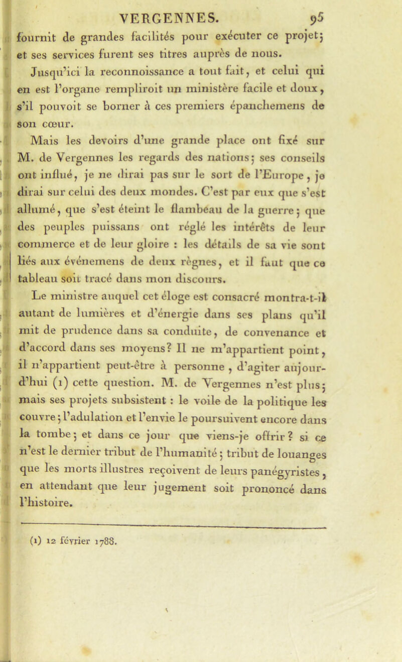 VERGENNES. ^5 fournit de grandes facilités pour exécuter ce projet5 et ses services furent ses titres auprès de nous. Jusqu’ici la reconnoissance a tout fait, et celui qui en est l’organe reinpliroit un ministère facile et doux, s’il pou voit se borner à ces premiers épanchemens de son cœur. Mais les devoirs d’une grande place ont fixé sur M. de Vergennes les regards des nations; ses conseils ont Influé, Je ne dirai pas sur le sort de l’Europe, je dirai sur celui des deux mondes. C’est par eux que s’est allumé, que s’est éteint le flambeau de la guerre; que des peuples puissans ont réglé les intérêts de leur commerce et de leur gloire : les détails de sa vie sont liés aux événemens de deux règnes, et il faut que ce tableau soit tracé dans mon discours. Le ministre auquel cet éloge est consacré montra-t-il alitant de lumières et d’énergie dans ses plans qu’il mit de prudence dans sa conduite, de convenance et d’accord dans ses moyens? Il ne m’appartient point, il n’appartient peut-être à personne , d’agiter aujour- d’hui (1) cette question. M. de Vergennes n’est plus; mais ses projets subsistent : le voile de la politique les couvre ; l’adulation et l’envie le poursuivent encore dans la tombe; et dans ce Jour que viens-je offrir? si ce n’est le dernier tribut de l’humanité ; tribut de louanges que les morts illustres reçoivent de leurs panégyristes, en attendant que leur Jugement soit prononcé dans l’histoire. (1) 12 février 1788.