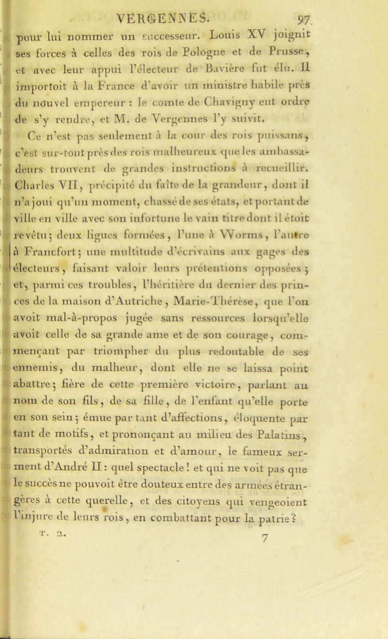 F pour lui nommer un Eoccesseur. Louis XV joignit ses forces à celles des rois de Pologne et de Prusse, et avec leur appui l’électeur de Bavière fut élu. 11 importoit à la France d’avoir un ministre habile près , du nouvel empereur : le comte de Cliavigny eut ordre de s’y rendre, et M. de Vergennes l’y suivit. Ce n’est pas seulement à la cour des rois piiissans, * c’est sur-tout près des rois malheureux que les ambassa- deurs trouvent de grandes instructions recueillir. Charles Vil, précipité du faîte de la grandeur, dont il I n’a joui qu’un moment, chassé de ses états, et portant de i ville en ville avec son infortune levain titre dont il étoic revêtu; deux ligues formées, l’une h Worms, l’autre à Francfort; une multitude d’écrivains aux gages des ) électeurs, faisant valoir leurs prétentions opposées ; et, parmi ces troubles, l’héritière du dernier des prin- ces de la maison d’Autriche, Marie-Thérèse, que l’on avoit mal-à-propos jugée sans ressources lorsqu’elle Iavoit celle de sa grande ame et de son courage, com- mençant par triompher du plus redoutable de ses ennemis, du malheur, dont elle ne se laissa point abattre ; fière de cette première victoire, parlant au nom de son fils, de sa fille, de l'enfant qu’elle porte en son sein; émue partant d’affections, éloquente par tant de motifs, et prononçant au milieu des Palatins, transportés d’admiration et d’amour, le fameux ser- ment d’André II : quel spectacle ! et qui ne voit pas que le succès ne pouvoit être douteux entre des années étran-- gères à cette querelle, et des citoyens qui vengeolent l’injure de leurs rois, en combattant pour la patrie? I I