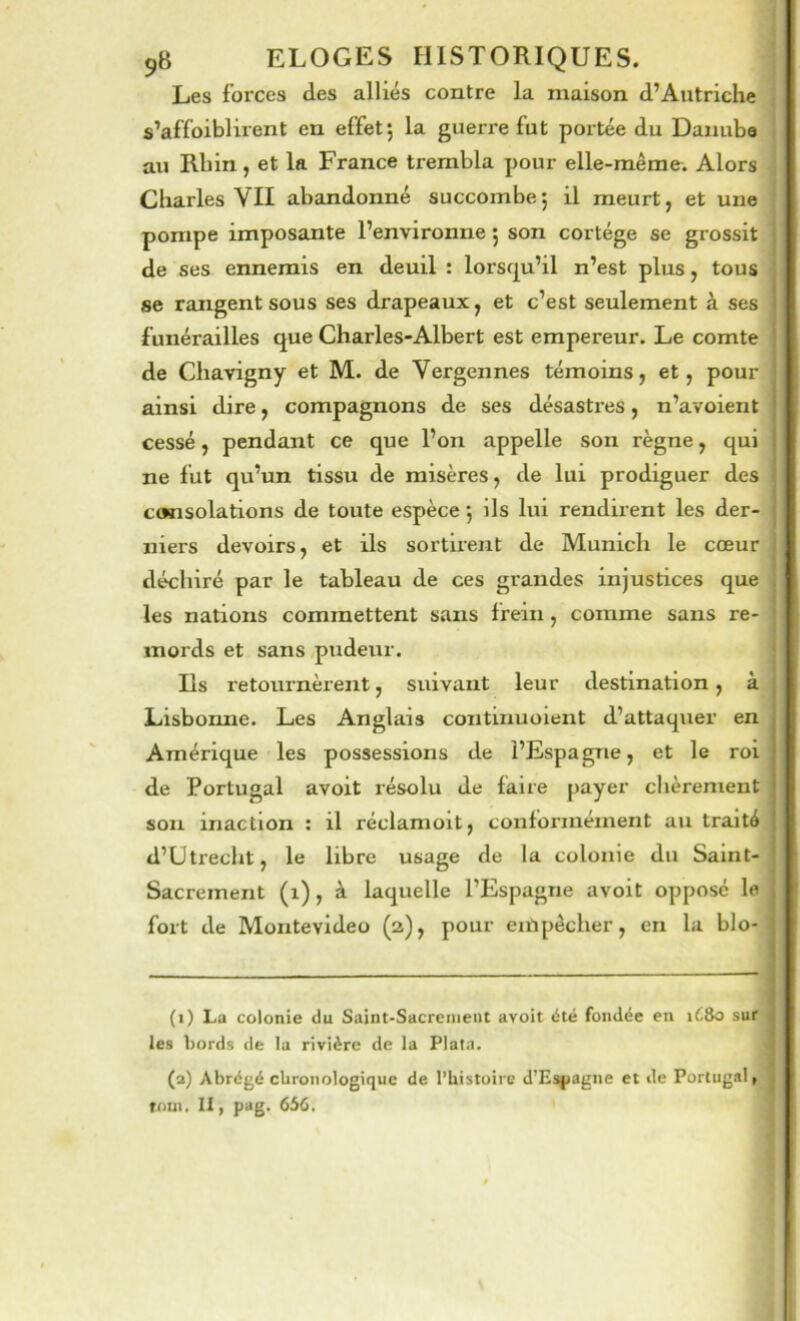 Les forces des alliés contre la maison d’Autriche s’affoiblirent en effet; la guerre fut portée du Danube au Rhin, et la France trembla pour elle-même. Alors Charles VII abandonné succombe; il meurt, et une pompe imposante l’environne ; son cortège se grossit de ses ennemis en deuil : lorsc^u’il n’est plus, tous se rangent sous ses drapeaux, et c’est seulement à ses funérailles que Charles-Albert est empereur. Le comte de Chavigny et M. de Vergennes témoins, et, pour ainsi dire, compagnons de ses désastres, n’avoient cessé, pendant ce que l’on appelle son règne, qui ne fut qu’un tissu de misères, de lui prodiguer des consolations de toute espèce ; ils lui rendirent les der- niers devoirs, et ils sortirent de Munich le cœur déchiré par le tableau de ces grandes injustices que les nations commettent sans frein, comme sans re- mords et sans pudeur. Ils retournèrent, suivant leur destination, à Lisbonne. Les Anglais continuoient d’attaquer en Amérique les possessions de l’Espagne, et le roi de Portugal avoit résolu de faire payer chèrement son inaction : il réclamoit, conformément au traité d’Utrecht, le libre usage de la colonie du Saint- Sacrement (i), à laquelle l’Espagne avoit opposé le fort de Montevideo (a), pour eiUpêcher, en la blo- (i) La colonie du Saint-Sacremeut avoit été fondée en ié8o sur les bords de la rivière de la Plata. (a) Abrégé cbronologiquc de l’bistoirc d’Es|>agne et de Portugal » roui. Il, pag. 656.
