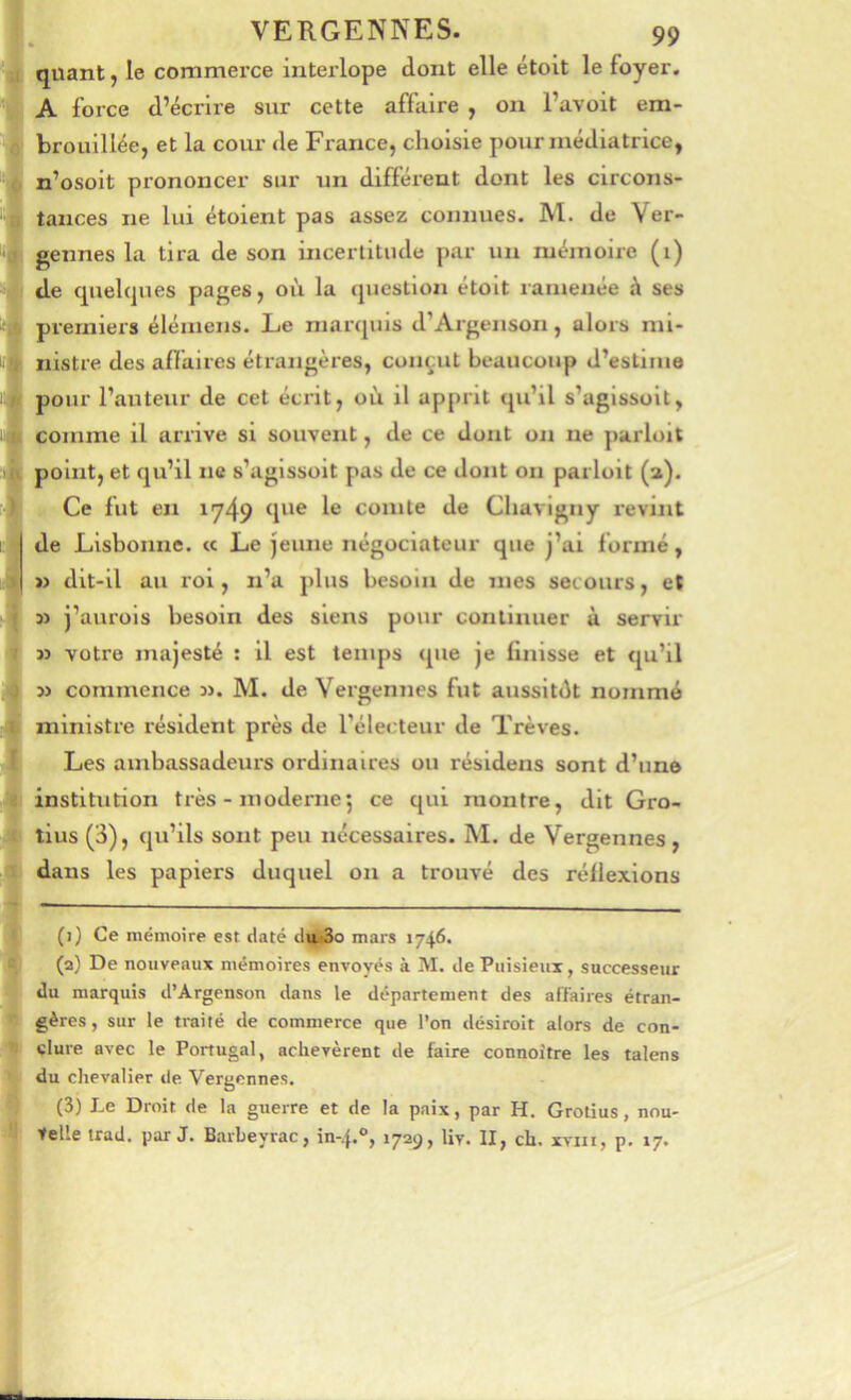 quant j le commerce intei-lope dont elle étoit le foyer. A force d’écrire sur cette affaire , on l’avoit em- brouillée, et la cour de France, choisie pour médiatrice, n’osoit prononcer sur un différent dont les circons- tances ne lui étoient pas assez connues. M. de Ver- gennes la tii'a de son incertitude par un mémoire (i) de quelques pages, oi'i la question étoit ramenée h ses premiers élémens. Le marquis d’Argenson, alors mi- nistre des affaires étrangères, con^;ut beaucoup d’estime pour l’auteur de cet écrit, où il apprit qu’il s’agissoit, comme il arrive si souvent, de ce dont on ne parloit point, et qu’il ne s’agissoit pas de ce dont on parloit (a). Ce fut en iy49 4*^*® 1® comte de Chavigny revint de Lisbonne. « Le jeune négociateur que j’ai formé, » dit-il au roi, n’a plus besoin de mes sec ours, et » j’aurois besoin des siens pour continuer à servir 3> votre majesté ; il est temps que je finisse et qu’il 3> commence 3>. M. de Vergennes fut aussitôt nommé ministre résident près de l’électeur de Trêves. Les ambassadeurs ordinaires ou résidens sont d’une institution très - moderne5 ce qui montre, dit Gro- tius (3), qu’ils sont peu nécessaires. M. de Vergennes, dans les papiers duquel on a trouvé des réflexions (1) Ce mémoire est daté du<3o mars 1746. (2) De nouveaux mémoires envoyés à M. de Puisienx, successeur du marquis d’Argenson dans le département des affaires étran- gères , sur le traité de commerce que l’on désirolt alors de con- clure avec le Portugal, achevèrent de faire connoitre les talens du chevalier de Vergennes. (3) Le Droit de la guerre et de la paix, par H. Grotius, nou- telle trad. par J. Barbeyrac, in-.f.®, 1729, liv. II, ch. xviii, p. 17.