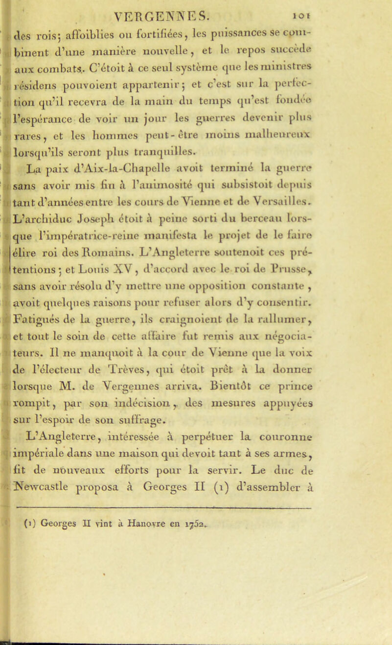 loi VERGENNES. lies rois; affoiLlles ou fortifiées, les puissances se com- binent d’une manière nouvelle, et le repos succède aux combats,. C’étoit à ce seul système <pie les ministres lésidetis pouvoient appartenir; et c’est sur la pertec- tion qu’il recevra de la main du temps qu’est foiubro l’espérance• de voir un jour les guerres devenir plus rares, et les hommes peut-être moins malheureux lorsqu’ils seront plus tranquilles. La paix d’Aix-la-Chapelle avoit terminé la guerre sans avoir mis fin à l’animosité qui subsistoit depuis tant d’années entre les cours de Chenue et de Versailles. L’archiduc Jostqdi ctoit j\ peine sorti du berceau lors- que l’impératrice-reine manifesta le projet de le faire élire roi des Romains. L’Angleterre soutenoit ces pré- tentions ; et Louis XV, d’accord avec le roi de Prusse, sans avoir résolu d’y mettre une opposition constante , avoit quelques raisons pour refuser alors d’y consentir. Fatigués de la guerre, ils craignolent de la rallumer, et tout le soin de cette affaire fut remis aux négocia- teurs. Il ne manquoit à la cour de Vienne que la voix de l’électeur de Trêves, qui étolt prêt à la donner lorsque M. de Vergennes arriva. Bientôt ce prince rompit, par son indécision,. des mesures appuyées sur l’espoii- de son suffrage. L’Angleterre, intéressée à perpétuer la couronne impériale dans ime maison qui devoit tant à ses armes, fit de nouveaux efforts pour la servir. Le duc de Newcastle proposa à Georges II (i) d’assembler à (i) Georges II vint à Hanovre en ijSa.