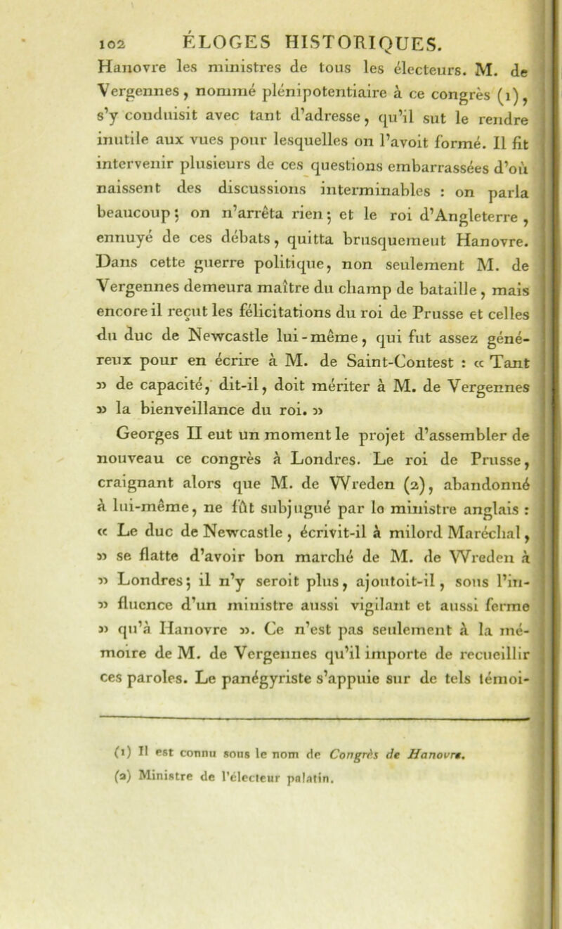 Hanovre les ministres de tous les électeurs. M. de Vergennes, nommé plénipotentiaire à ce congrès (i), s’y conduisit avec tant d’adresse, tpi’il sut le rendre inutile aux vues pour lesquelles on l’avoit formé. Il fit intervenir plusieurs de ces questions embarrassées d’où naissent des discussions interminables : on parla beaucoup 5 on n’arrêta rien 5 et le roi d’Angleterre , ennuyé de ces débats, quitta brusquemeut Hanovre. Dans cette guerre politique, non seulement M. de Vergennes demeura maître du champ de bataille , mais encore il reçut les félicitations du roi de Prusse et celles du duc de Newcastle lui-même, qui fut assez géné- reux pour en écrire à M. de Saint-Contest : cc Tant » de capacité, dit-il, doit mériter à M. de Vergennes la bienveillance du roi. Georges II eut un moment le projet d’assembler de nouveau ce congrès à Londres. Le roi de Prusse, craignant alors que M. de Wreden (2), abandonné à lui-même, ne fût subjugué par lo ministre anglais : « Le duc de Newcastle , écrivit-il à milord Maréchal, » se flatte d’avoir bon marché de M. de Wreden à 5> Londres; il n’y seroit plus, ajoutoit-il, sous l’in- » fluence d’un ministre aussi vigilant et aussi ferme î) qu’à Hanovre ». Ce n’est pas seulement à la mé- moire de M. de Vergennes qu’il importe de recueillir ces paroles. Le panégyriste s’appuie sur de tels lénioi- (1) Il est connu sons le nom de Congrès de Hanovre, (a) Ministre de l’ciccleur pnlstin.