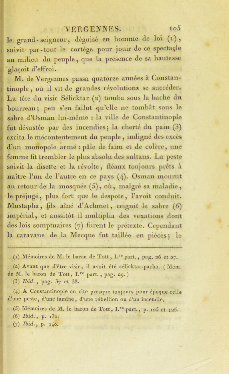 j le grand'seigneui’, déguisé en homme de loi (i) > •ji suivit' par-tout le cortège pour jouir de ce spectagle 4; au milieu du peuple, que la présence de sa hautesse I'glaçoit d’effroi. M. de Vergennes passa quatorze années à Constan- |) tinople J où il vit de grandes révolutions se succéder. La tête du visir Sélicktar (2) tomba sous la hache du ( bourreau ; peu s’en lallut qu’elle ne tombât sons le sabre d’Osman lui-même : la ville de Constantinople , fut dévastée par des Incendies 5 la cherté du pain (3) ; excita le mécontentemeut du peuple, indigné des excès ' d’un monopole armé : pâle de faim et de colère, une femme lit trembler le plus absolu des sultans. La peste (suivit la disette et la révolte, fléaux toujours prêts à naître l’un de l’autre en ce pays (4). Osman mourut au retour de la mosquée (5), où, malgré sa maladie, I le préjugé, plus fort que le despote, l’avoit conduit. ! Mustapha, |lls aîné d’Achmel, ceignit le sabre (6) impérial, et aussitôt il multiplia des vexations dont t des lois somptuaires (y) furent le prétexte. Cependant • la caravane de la Mecque fut taillée en pièces} le T ■ Ç (1) Mémoires tle M. le baron de Tott, I.*’® part., pag. a6 et 37. ^ (2) Avant que d’être visir, il avoit été sélicktar-pacba. ( Mém. ^ de M. le baron de Toit, I.’’* part., pag. 29.) î} (3) Ibid., pag. 87 et 38. (4) -A- Constantinople on cite presque toujours pour époque celle it d’une peste, d’une l'amine, d’une rébellion ou d’un incendie. ) (.5) Mémoires de M. le baron de Tott, I.^® part., p. ia5 et 126. 1 (6) Ibid., p. i3o. ) (7) p. 140.