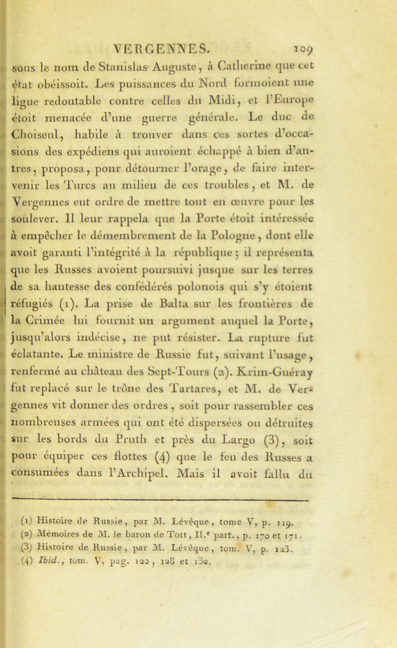 sons le nom de Stanislas Auguste, à Catherine que cet ^tat obéissoit. Les puissances du Nord lonnoient une ligue redoutable contre celles du Midi, et l’Europe étoit menacée d’une guerre générale. Le duc de Cboiseul, habile trouver dans ces sortes d’occa- sions des expédiens qui auroient échappé à bien d’au- tres, proposa, pour détourner l’orage, de faire inter- venir les Turcs au milieu de ces troubles, et M. de Vergennes eut ordre de mettre tout en œuvre pour les soulever. 11 leur rappela que la Porte étoit intéressée à empêcher le démembrement de la Pologne , dont elle avoit garanti l’intégrité à la république ; il i-eprésenta que les Russes avoient poursuivi Jusque sur les terres de sa hautesse des confédérés polonois qui s’y étoient réfugiés (1). La prise de Balta sur les frontières de la Crimée lui fournit un argument auquel la Porte, jusqu’alors indécise, ne put résister. La rupture fut éclatante. Le ministre de Russie fut, suivant l’usage, renfermé au château des Sept-Tours (a). Krim-Guéray fut replacé sur le trône des Tartares, et M. de Ver* gennes vit donner des ordres, soit pour rassembler ces nombreuses armées qui ont été dispersées ou détruites sur les bords du Pruth et près du Largo (3), soit pour équiper ces flottes (4) que le feu des Russes a consumées dans l’Archipel. Mais il avoit fallu du (1) Histoire de Russie, par M. Lévèque, tome V, p. 119. (2) Mémoires de M. le baron de Tott, II.® part., p. 170 et 171. (3) Histoire de Russie, par M. Lévôque, tom. p. ia3. .(4) Ibid., tom. V, pag. lao, 12Ü et i3o.