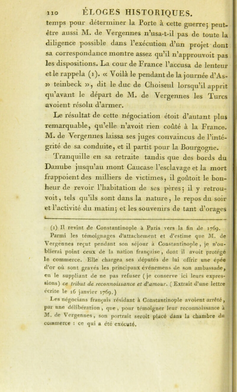 temps pour déterminer la Porte à cette guerre; peut- être aussi M. de Vergennes n’usa-t-il pas de toute la diligence possible dans l’exécution d’un projet dont sa correspondance montre assez qu’il n’approuvoit pas les dispositions. La cour de France l’accusa de lenteur et le rappela (i). Voila le pendant de la journée d’As- 5> teinbeck », dit le duc de Choiseul lorsqu’il apprit qu’avant le départ de M. de Vergennes les Turcs avoient résolu d’armer. Le résultat de cette négociation étoit d’autant plus remarquable, qu’elle n’avoit rien coûté à la France. M. de Vergennes laissa ses juges convaincus de l’inté- grité de sa conduite, et il partit pour la Bourgogne. Tranquille en sa retraite tandis que des bords du Danube jusqu’au mont Caucase l’esclavage et la mort frappoient des milliers de victimes, il goûtoit le bon- heur de revoir l’habitation de ses pères ; il y retrou- voit, tels qu’ils sont dans la nature, le repos du soir et l’activité du matin; et les souvenirs de tant d’orages 4 (i) Il revint de Constantinople k Paris vers la fin de 1769. Parmi les témoif'iiages d’attachement et d’estime que M. de Vergennes reçut pendant son séjour à Constantinople, je n’ou- blierai point ceux de la nation française , dont il avoit protégé le commerce. Elle chargea ses députés de lui offrir une épée d’or où sont gravés les principaux événemens de «on ambassade, en le suppliant de ne pas refuser ( je conserve ici leurs expres- sions) ce tribut de reconnaissance et d'amour. ( Extrait d’une lettre écrite le 16 janvier 1769.) I Les négocians français résidant à Constantinople avoient arrêté, j par une délibération , que , ])Oiir témoigner leur reconnoissance i ! M. de Vergennes, son portrait seroit placé dans la chambre du ; commerce : ce qui a été exécuté.