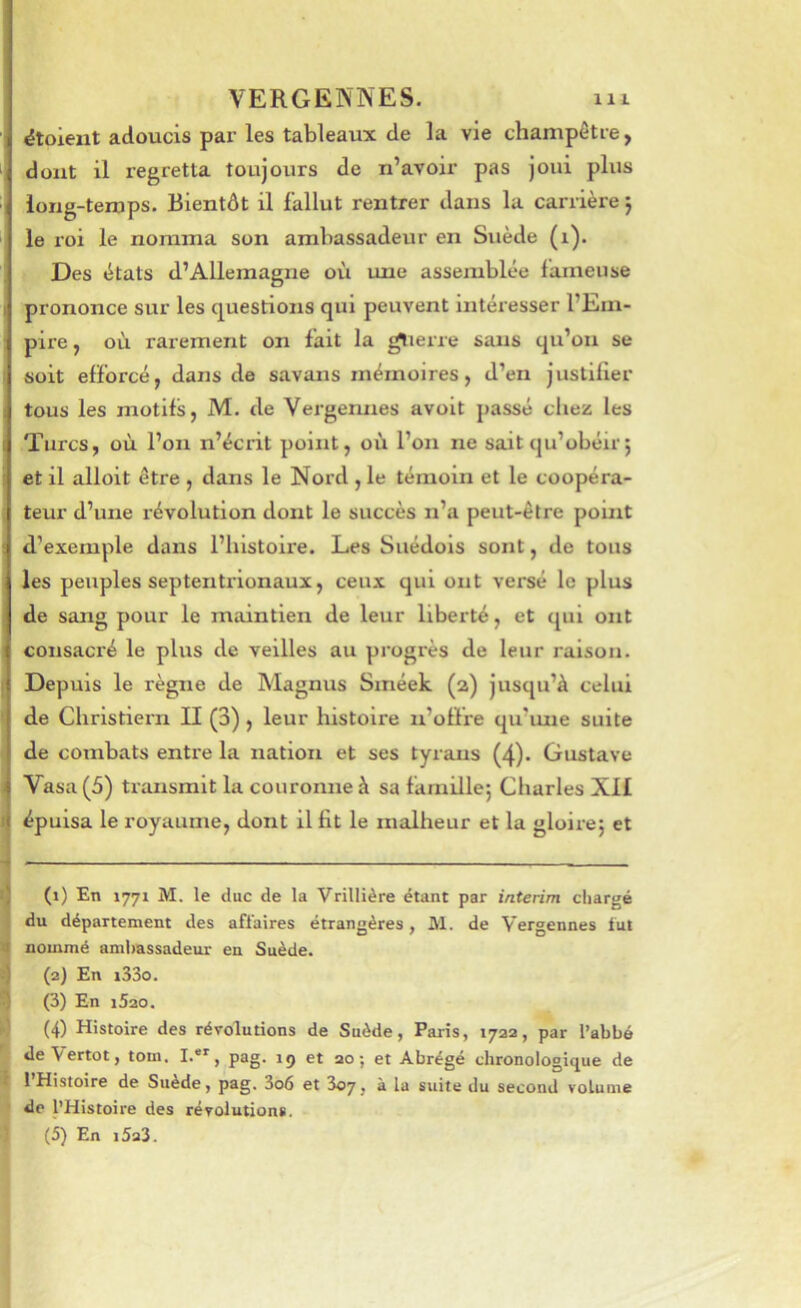 étoieiit adoucis par les tableaux de la vie champêtre, ‘ dont il regretta toujours de n’avoir pas joui plus ■ long-temps. Bientôt il fallut rentrer dans la carrière 5 le roi le nomma son ambassadeur en Suède (1). Des états d’Allemagne où une assemblée fameuse prononce sur les questions qui peuvent Intéresser l’Em- pire , où rarement on fait la gtierre sans qu’on se soit efforcé, dans de savans mémoires, d’en justllier tous les motifs, M. de Vergeimes avoit passé chez les Turcs, où l’on n’écrit point, où l’on ne sait qu’obéir j et il alloit être , dans le Nord , le témoin et le coopéra- teur d’une révolution dont le succès n’a peut-être point d’exemple dans l’histoire. Les Suédois sont, de tous les peuples septentrionaux, ceux qui ont versé le plus de sang pour le maintien de leur liberté, et qui ont consaci’é le plus de veilles au progrès de leur raison. Depuis le règne de Magnus Sméek (2) jusqu’à celui ' de Christiern II (3), leur histoire n’offre qu’mie suite de combats entre la nation et ses tyrans (4). Gustave Vasa (5) transmit la couronne à sa famille; Charles XII I épuisa le royaume, dont il fit le malheur et la gloire; et ij (1) En 1771 M. le duc de la Vrillière étant par intérim chargé t du département des afiaires étrangères, M. de Vergennes tut 4 nommé aml)assadeur en Suède, i) (2) En i33o. ^ (3) En i5ao. •1 (4) Histoire des révolutions de Suède, Paris, 1722, par l’abbé de Vertot, tom. I-®^, pag. ig et ao; et Abrégé chronologique de t 1 Histoire de Suède, pag. 3o6 et 3o7, à la suite du second volume de l’Histoire des révolutions. (5) En i5a3.