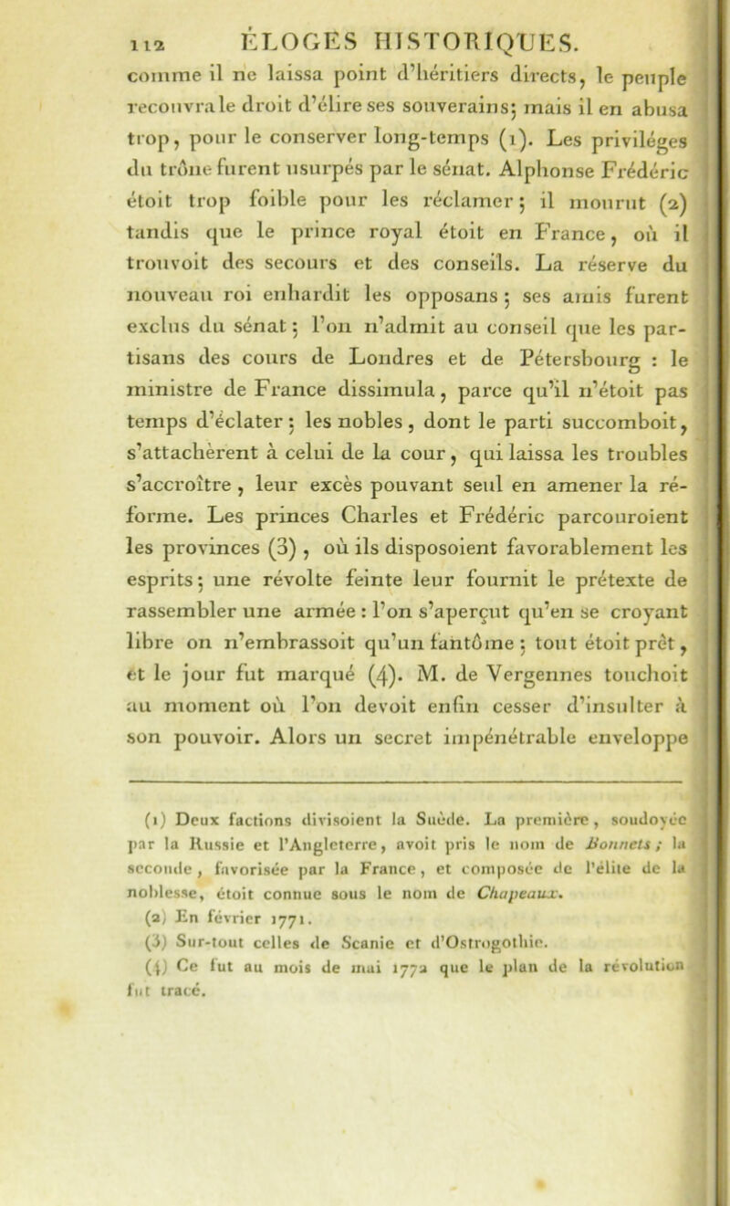 comme il rie laissa point d’héritiers directs, le peuple recoiivrale droit d’élire ses souverains*, mais il en abusa trop, pour le conserver long-temps (i). Les privilèges du troue furent usurpés par le sénat. Alphonse Frédéric étoit trop foible pour les réclamer ; il mourut (2) tandis que le prince royal étoit en France, où il ' trouvoit des secours et des conseils. La réserve du 1 nouveau roi enhardit les opposans ; ses amis furent exclus du sénat 5 l’on n’admit au conseil que les par- tisans des cours de Londres et de Pétershourg : le ministre de France dissimula, parce qu’il n’étoit pas temps d’éclater 5 les nobles , dont le parti succombolt, s’attachèrent à celui de la cour, qui laissa les troubles . s’accroître , leur excès pouvant seul en amener la ré- j forme. Les princes Charles et Fi’édéric parcouroient ; les provinces (3) , où ils disposoient favorablement les esprits ; une révolte feinte leur fournit le prétexte de rassembler une armée : l’on s’aperçut qu’en se croyant libre on n’embrassoit qu’un fantôme : tout étoit prêt, , et le jour fut marqué (4). M. de Vergennes touchoit au moment où l’on devoit enfin cesser d’insulter à son pouvoir. Alors un secret impénétrable enveloppe (i) Deux factions divisoient la Suède. La première, soudoyée i par la Russie et l’Angleterre, avoit pris le nom de Bonnets; la I seconde, favorisée par la France, et composée de l’élite de la j noblesse, étoit connue sous le nom de Chapeaux. (a) En février 1771. j (3) Sur-tout celles de Scanie et d’Ostrogothie. j (I) Ce lut au mois de mai 177a que le plan de la révolution fut tracé.